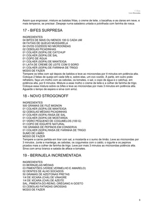 N.Freitas
Livro Microondas

Assim que engrossar, misture as batatas fritas, o creme de leite, o bacalhau e as claras em neve, e
mais temperos, se precisar. Despeje numa saladeira untada e polvilhada com farinha de rosca.

17 - BIFES SURPRESA
INGREDIENTES
04 BIFES DE MAIS OU MENOS 100 G CADA UM
08 FATIAS DE QUEIJO MUSSARELA
04 OVOS COZIDOS NO MICROONDAS
02 CEBOLAS PICADINHAS
01 COLHER (SOPA) DE CATCHUP
01 COLHER (SOPA) DE SAL
01 COPO DE ÁGUA
01 COLHER (SOPA) DE MANTEIGA
01 LATA DE CREME DE LEITE COM O SORO
01 COLHER (SOPA) DE FARINHA DE TRIGO
MODO DE FAZER
Tempere os bifes com sal depois de batidos e leve ao microondas por 4 minutos em potência alta.
Coloque 2 fatias de queijo em cada bife e, sobre elas, um ovo cozido. À parte, em outro prato
refratário, faça um molho com as cebolas, os tomates, o sal, o copo de água e o catchup, em
potência alta, por 6 minutos. Misture a esse molho o creme de leite e a colher de farinha de trigo.
Coloque essa mistura sobre os bifes e leve ao microondas por mais 3 minutos em potência alta.
Aguarde o tempo de espera e sirva com arroz.

18 - NOVO STROGONOFF
INGREDIENTES
500 GRAMAS DE FILÉ MIGNON
01 COLHER (SOPA) DE MANTEIGA
02 CEBOLAS MÉDIAS PICADINHAS
01 COLHER (SOPA) RASA DE SAL
01 COLHER (SOPA) DE MOSTARDA
01 VIDRO PEQUENO DE COGUMELOS (100 G)
01 COPO DE IOGURTE NATURAL
100 GRAMAS DE PEPINOS EM CONSERVA
01 COLHER (SOPA) RASA DE FARINHA DE TRIGO
SUMO DE LIMÃO
MODO DE FAZER
Tempere a carne partida em tirar com sal, a mostarda e o sumo de limão. Leve ao microondas por
3 minutos. Junte a manteiga, as cebolas, os cogumelos com o caldo, o iogurte e os pepinos
picados mais a colher de farinha de trigo. Leve por mais 3 minutos ao microondas potência alta.
Sirva com arroz branco e salada de alface e tomates.

19 - BERINJELA INCREMENTADA
INGREDIENTES
03 BERINJELAS MÉDIAS
03 PIMENTÕES (VERDE,VERMELHO E AMARELO)
02 DENTES DE ALHO SOCADOS
50 GRAMAS DE AZEITONAS PRETAS
1/4 DE XÍCARA (CHÁ) DE VINAGRE
1/4 DE XÍCARA (CHÁ) DE AZEITE
SAL, PIMENTA-DO-REINO, ORÉGANO A GOSTO
03 CEBOLAS FATIADAS GROSSAS
MODO DE FAZER

8

 