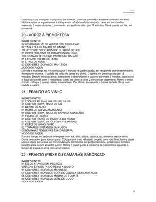 N.Freitas
Livro Microondas

Descasque as berinjelas e pique-as em tirinhas. Junte os pimentões também cortados em tiras.
Misture todos os ingredientes e coloque em refratário alto e tampado. Leve ao microondas,
mexendo 2 vezes durante o cozimento, em potência alta, por 17 minutos. Sirva quente ou fria, em
conserva.

20 - ARROZ À PIEMONTESA
INGREDIENTES
02 XÍCARAS (CHÁ) DE ARROZ CRU SEM LAVAR
02 TABLETES DE CALDO DE CARNE
1/2 LITRO DE VINHO BRANCO OU ROSÉ STOCK
01 COPO PEQUENO DE CHAMPIGNON (100 G)
100 GRAMAS DE QUEIJO PARMESÃO RALADO
01 LATA DE CREME DE LEITE
01 LITRO DE ÁGUA
03 COLHERES (SOPA) DE MANTEIGA
MODO DE FAZER
Derreta a manteiga no microondas por 1 minuto na potência alta, em recipiente grande e refratário.
Acrescente o arroz, 1 tablete de caldo de carne e o vinho. Cozinhe em potência alta por 15
minutos. Depois, mexa o arroz, acrescente o champignon e cozinhe por mais 8 minutos, colocando
a água dissolvida com o restante do caldo de carne a cada 2 minutos de cozimento. Retire o arroz
cozido, coloque o queijo ralado e mexa bem. Por último, acrescente o creme de leite. Sirva com
rosbife e salada.

21 - FRANGO AO VINHO
INGREDIENTES
01 FRANGO DE MAIS OU MENOS 1,2 KG
01 COLHER (SOPA) RASA DE SAL
01 DENTE DE ALHO
01 RAMO DE SÁLVIA AMASSADO
01 COLHER (SOPA) RASA DE PÁPRICA AMASSADA
01 FOLHA DE LOURO
01 COLHER (CAFÉ) DE PIMENTA-DO-REINO
01 COLHER (SOPA) DE ÓLEO (NO TEMPERO)
01 COPO DE VINHO TINTO
02 TOMATES CORTADOS EM CUBOS
CEBOLINHAS PEQUENAS EM CONSERVA
MODO DE FAZER
Parta o frango em pedaços e tempere com sal, alho, sálvia, páprica, ou, pimenta, óleo e vinho.
Deixe descansar para tomar gosto. Coloque em prato refratário coberto com rolo-filme, fure o papel
para o vapor sair e leve ao microondas por 18 minutos em potência média, juntando os tomates
picados para serem assados juntos. Retire o papel, junte a conserva de cebolinhas, aguarde o
tempo de espera e sirva com arroz branco.

22 - FRANGO (PEIXE OU CAMARÃO) SABOROSO
INGREDIENTES
01 KG DE FRANGO EM PEDAÇOS
VINAGRE E PIMENTA-DO-REINO A GOSTO
04 COLHERES (SOPA) DE MAIONESE
04 COLHERES (SOPA) DE SOPA DE CEBOLA (DESIDRATADA)
05 COLHERES (SOPA) DE MOLHO DE TOMATE
05 COLHERES (SOPA) DE LEITE DE COCO
MODO DE FAZER

9

 