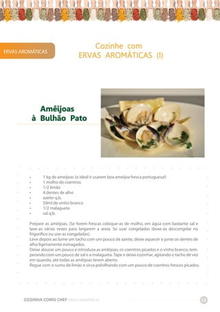 ERVAS AROMÁTICAS
Cozinhe com
ERVAS AROMÁTICAS (I)
COZINHA COMO CHEF ERVAS AROMÁTICAS 13
-
-
-
-
-
-
-
-
-
-
-
-
-
-
-
-
-
-
-
-
-
-
-
-
-
-
-
-
-
-
-
-
-
-
-
-
-
-
-
-
-
-
-
-
-
-
-
-
-
-
-
-
-
-
-
-
-
-
-
-
-
-
-
-
-
-
-
-
• 1 kg de ameijoas (o ideal é usarem boa ameijoa fresca portuguesa!)
• 1 molho de coentros
• 1/2 limão
• 4 dentes de alho
• azeite q.b.
• 50ml de vinho branco
• 1/2 malagueta
• sal q.b.
Prepare as amêijoas. (Se forem frescas coloque-as de molho, em água com bastante sal e
lave-as várias vezes para largarem a areia. Se usar congeladas deixe-as descongelar no
frigorífico ou use-as congeladas).
Leve depois ao lume um tacho com um pouco de azeite, deixe aquecer e junte os dentes de
alho ligeiramente esmagados.
Deixe alourar um pouco e introduza as amêijoas, os coentros picados e o vinho branco, tem-
perando com um pouco de sal e a malagueta. Tape e deixe cozinhar, agitando o tacho de vez
em quando, até todas as amêijoas terem aberto.
Regue com o sumo de limão e sirva polvilhando com um pouco de coentros frescos picados.
Amêijoas
à Bulhão Pato
 