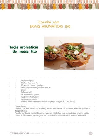 Cozinhe com
ERVAS AROMÁTICAS (IV)
Taças aromáticas
de massa Filo
-
-
-
-
-
-
-
-
-
-
-
-
-
-
-
-
-
-
-
-
-
-
-
-
-
-
-
-
-
-
-
-
-
-
-
-
-
-
-
-
-
-
-
-
-
-
-
-
-
-
-
-
-
-
-
-
-
-
-
-
-
-
-
-
-
• vaqueiro líquida
• 4 folhas de massa filo
• 50g de bacon em cubinhos
• 1 embalagem de cogumelos frescos
• azeite
• 1 alho picado
• Sal e pimenta a gosto
• 100g de folhas rúculas
• 1 queijo mozzarela
• mistura de várias ervas aromáticas (peojo, manjericão, cebolinho)
Ligar o forno.
Pincelar com a vaqueiro 6 formas de queques (usei formas de alumínio), e colocam-se volta-
das para baixo.
Pincelar também a massa filo com a vaqueiro e polvilhar com sementes de sésamo pretas.
Dividir as folhas em 6 partes iguais e ir colocando sobre as tacinhas fazendo 4 camadas.
COZINHA COMO CHEF ERVAS AROMÁTICAS 16
 