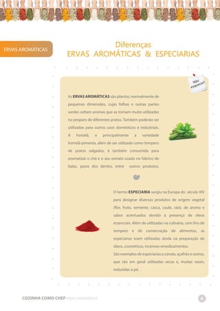 ERVAS AROMÁTICAS
Diferenças
ERVAS AROMÁTICAS & ESPECIARIAS
COZINHA COMO CHEF ERVAS AROMÁTICAS 4
-
-
-
-
-
-
-
-
-
-
-
-
-
-
-
-
-
-
-
-
-
-
-
-
-
-
-
-
-
-
-
-
-
-
-
-
-
-
-
-
-
-
-
-
-
-
-
-
-
-
-
-
-
-
-
-
-
-
-
-
-
-
-
-
-
-
-
-
-
-
-
-
-
-
As ERVAS AROMÁTICAS são plantas, normalmente de
pequenas dimensões, cujas folhas e outras partes
verdes soltam aromas que as tornam muito utilizadas
no preparo de diferentes pratos. Também poderão ser
utilizadas para outros usos domésticos e industriais.
A hortelã, e principalmente a variedade
hortelã-pimenta, além de ser utilizada como tempero
de pratos salgados, é também consumida para
aromatizar o chá e o seu extrato usado no fabrico de
balas, pasta dos dentes, entre outros produtos.
O termo ESPECIARIA surgiu na Europa do século XIV
para designar diversos produtos de origem vegetal
(flor, fruto, semente, casca, caule, raiz), de aroma e
sabor acentuados devido à presença de óleos
essenciais. Além de utilizadas na culinária, com fins de
tempero e de conservação de alimentos, as
especiarias eram utilizadas ainda na preparação de
óleos, cosméticos, incensos emedicamentos.
São exemplos de especiarias a canela, açafrão e outros,
que são em geral utilizadas secas e, muitas vezes,
reduzidas a pó.
Não
esquecer!
 