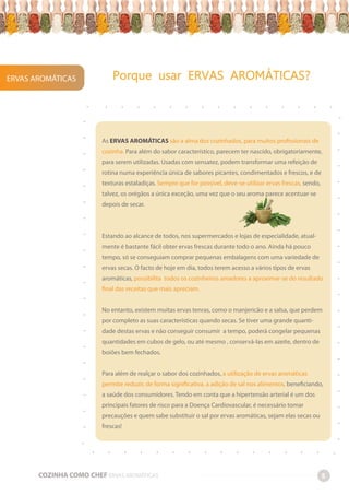 ERVAS AROMÁTICAS Porque usar ERVAS AROMÁTICAS?
COZINHA COMO CHEF ERVAS AROMÁTICAS 5
-
-
-
-
-
-
-
-
-
-
-
-
-
-
-
-
-
-
-
-
-
-
-
-
-
-
-
-
-
-
-
-
-
-
-
-
-
-
-
-
-
-
-
-
-
-
-
-
-
-
-
-
-
-
-
-
-
-
-
-
-
-
-
-
-
-
-
-
-
-
-
-
-
-
As ERVAS AROMÁTICAS são a alma dos cozinhados, para muitos profissionais de
cozinha. Para além do sabor característico, parecem ter nascido, obrigatoriamente,
para serem utilizadas. Usadas com sensatez, podem transformar uma refeição de
rotina numa experiência única de sabores picantes, condimentados e frescos, e de
texturas estaladiças. Sempre que for possível, deve-se utilizar ervas frescas, sendo,
talvez, os orégãos a única exceção, uma vez que o seu aroma parece acentuar-se
depois de secar.
Estando ao alcance de todos, nos supermercados e lojas de especialidade, atual-
mente é bastante fácil obter ervas frescas durante todo o ano. Ainda há pouco
tempo, só se conseguiam comprar pequenas embalagens com uma variedade de
ervas secas. O facto de hoje em dia, todos terem acesso a vários tipos de ervas
aromáticas, possibilita todos os cozinheiros amadores a aproximar-se do resultado
final das receitas que mais apreciam.
No entanto, existem muitas ervas tenras, como o manjericão e a salsa, que perdem
por completo as suas características quando secas. Se tiver uma grande quanti-
dade destas ervas e não conseguir consumir a tempo, poderá congelar pequenas
quantidades em cubos de gelo, ou até mesmo , conservá-las em azeite, dentro de
boiões bem fechados.
Para além de realçar o sabor dos cozinhados, a utilização de ervas aromáticas
permite reduzir, de forma significativa, a adição de sal nos alimentos, beneficiando,
a saúde dos consumidores. Tendo em conta que a hipertensão arterial é um dos
principais fatores de risco para a Doença Cardiovascular, é necessário tomar
precauções e quem sabe substituir o sal por ervas aromáticas, sejam elas secas ou
frescas!
 