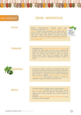ERVAS AROMÁTICAS
COZINHA COMO CHEF ERVAS AROMÁTICAS 6
ERVAS AROMÁTICAS
-
-
-
-
-
-
-
-
-
-
-
-
-
-
-
-
-
-
-
-
-
-
-
-
-
-
-
-
-
-
-
-
-
-
-
-
-
-
-
-
-
-
-
-
-
-
-
-
-
-
-
-
-
-
-
-
-
-
-
-
-
-
-
-
-
-
-
-
-
-
-
-
-
-
-
-
-
-
-
-
-
-
-
-
-
-
-
-
-
-
-
-
-
-
-
-
-
-
-
-
-
-
-
-
-
-
-
-
-
-
-
-
-
-
-
-
-
-
-
-
-
-
-
-
-
-
-
-
-
-
-
-
-
-
-
-
-
-
-
-
-
-
-
-
-
-
-
-
-
-
-
-
-
-
-
-
-
-
-
-
-
-
-
-
-
-
-
-
-
-
-
-
-
-
-
-
-
-
-
-
-
-
-
-
-
-
-
-
-
-
-
-
-
-
-
-
-
-
-
-
-
-
-
-
-
-
-
-
-
-
-
-
-
-
-
-
-
-
-
-
-
-
-
-
-
-
-
-
-
-
-
-
Chamada arugula em Itália, onde é muito popular, é uma
erva para salada, utilizada com as folhas novas inteiras.
Tem um sabor forte mas delicioso, semelhante ao do
agrião, que é muito realçado por um bom molho de
vinagrete.
Também é excelente misturada com a massa cozida, com
manteiga e alho esmagado..
Embora tradicionalmente utilizada apenas para
guarnição, a salsa fresca dá um excelente sabor a sopas e
molhos. Existem duas variedades, com folhas lisas ou
frisadas, sendo a de folhas lisas mais decorativa e de sabor
mais forte. Muita salsa picada, um pouco de alho
esmagado e azeite extravirgem aromatizado constituem
um excelente toque de acabamento para pratos de carne
e peixe grelhados.
SALSA
TOMILHO
COENTROS
ERUCA
É adequado para pratos de longa cozedura e estufados. Ao
contrário da maior parte das ervas, com excepção dos
orégãos, o tomilho é tão bom seco como fresco. É maravil-
hoso com borrego, mas também é bom com porco,
frango, peixe e ovos. Deve ser utilizado com cautela
porque o seu sabor se sobrepõe facilmente a todos os
outros.
As folhas, as raízes, os caules e as sementes desta erva,
fortemente aromática, têm gostos levemente diferentes.
As folhas frescas são bonitas e dão imediatamente um
gosto exótico a qualquer prato, se forem adicionadas
antes de servir; também são excelentes em saladas e
como guarnição. Pode cozinhar as raízes e os caules nos
estufados e sopas, mas retire-as antes de servir.
Coloque no
final da
cozedura para
reter melhor
o sabor!
 