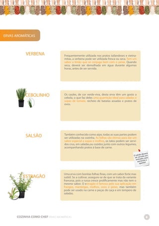 -
-
-
-
-
-
-
-
-
-
-
-
-
-
-
-
-
-
-
-
-
-
-
-
-
-
-
-
-
-
-
-
-
-
-
-
-
-
-
-
-
-
-
-
-
-
-
-
-
-
-
-
-
-
-
-
-
-
-
-
-
-
-
-
-
-
-
-
-
-
-
-
-
-
-
-
-
-
-
-
-
-
-
-
-
-
-
-
-
-
-
-
-
-
-
-
-
-
-
-
-
-
-
-
-
-
-
-
-
-
-
-
-
-
-
-
-
-
-
-
-
-
-
-
-
-
-
-
-
-
-
-
-
-
-
-
-
-
-
-
-
-
-
-
-
-
-
-
-
-
-
-
-
-
-
-
-
-
-
-
-
-
-
-
-
-
-
-
-
-
-
-
-
-
-
-
-
-
-
-
-
-
-
-
-
-
-
-
-
-
-
-
-
-
-
-
-
-
-
-
-
-
-
-
-
-
-
-
-
-
-
-
-
-
-
-
-
-
-
-
-
-
-
-
-
-
-
-
-
-
-
-
Os caules, de cor verde-viva, desta erva têm um gosto a
cebola, o que faz deles uma guarnição ideal para saladas e
sopas de tomate, recheio de batatas assadas e pratos de
ovos.
Também conhecido como aipo, todas as suas partes podem
ser utilizadas na cozinha. As folhas são ótimas para dar um
sabor especial a sopas e molhos, os talos podem ser servi-
dos crus, em saladas,ou cozidos junto com outros legumes,
acompanhando pratos à base de carne.
Uma erva com bonitas folhas finas, com um sabor forte mas
subtil. Se a cultivar, assegure-se de que se trata da variante
francesa, pois a russa cresce prolificamente mas não tem o
mesmo sabor. O estragão é famoso pela sua aplicação em
frangos, manteigas, molhos, ovos e peixe, mas também
pode ser usado na carne e peças de caça e em tempero de
saladas.
COZINHA COMO CHEF ERVAS AROMÁTICAS 8
VERBENA
ERVAS AROMÁTICAS
SALSÃO
CEBOLINHO
ESTRAGÃO
Frequentemente utilizada nos pratos tailandeses e vietna-
mitas, a verbena pode ser utilizada fresca ou seca. Tem um
sabor a limão que se conjuga bem com o peixe. Quando
seca, deverá ser demolhada em água durante algumas
horas, antes de ser servida.
O salsão deverá
ser servido em
entradas, pois
aumenta o
apetite!
 