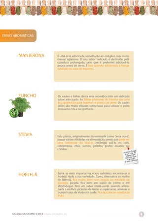 -
-
-
-
-
-
-
-
-
-
-
-
-
-
-
-
-
-
-
-
-
-
-
-
-
-
-
-
-
-
-
-
-
-
-
-
-
-
-
-
-
-
-
-
-
-
-
-
-
-
-
-
-
-
-
-
-
-
-
-
-
-
-
-
-
-
-
-
-
-
-
-
-
-
-
-
-
-
-
-
-
-
-
-
-
-
-
-
-
-
-
-
-
-
-
-
-
-
-
-
-
-
-
-
-
-
-
-
-
-
-
-
-
-
-
-
-
-
-
-
-
-
-
-
-
-
-
-
-
-
-
-
-
-
-
-
-
-
-
-
-
-
-
-
-
-
-
-
-
-
-
-
-
-
-
-
-
-
-
-
-
-
-
-
-
-
-
-
-
-
-
-
-
-
-
-
-
-
-
-
-
-
-
-
-
-
-
-
-
-
-
-
-
-
-
-
-
-
-
-
-
-
-
-
-
-
-
-
-
-
-
-
-
-
-
-
-
-
-
-
-
-
-
-
-
-
-
-
-
-
-
-É uma erva adocicada, semelhante aos orégãos, mas muito
menos agressiva. O seu sabor delicado é destruído pela
cozedura prolongada, pelo que é preferível adicioná-la
pouco antes de servir. É boa quando adicionada a frango
estufado ou sopa de legumes.
Os caules e folhas desta erva aromática têm um delicado
sabor adocicado. As folhas plumosas do funcho são uma
boa guarnição para legumes e pratos de peixe. Os caules
secos são muito eficazes como base para colocar o peixe
enquanto está a ser grelhado.
Esta planta, originalmente denominada como "erva doce",
possui várias utilidades na alimentação, sendo que pode ser
uma substituta do açúcar, podendo usá-la no café,
sobremesas, chás, sumos, gelados, pratos assados ou
cozidos.
Entre as mais importantes ervas culinárias encontra-se a
hortelã, dada a sua variedade. Como alternativa ao molho
de hortelã, fica muito bem num assado ou estufado de
borrego; picada, fica bem em sopas de creme e em
almôndegas. Tem um sabor interessante quando adicio-
nada a molhos picantes de frutas e especiarias, ameixas e
outros frutos de Verão em calda. Fica óptima em saladas de
fruta.
ERVAS AROMÁTICAS
MANJERONA
FUNCHO
STEVIA
HORTELÃ
COZINHA COMO CHEF ERVAS AROMÁTICAS 9
A stevia chega
a ser 10 a 20
vezes mais
doce do que
o acuçar!
E sem calorias!
 