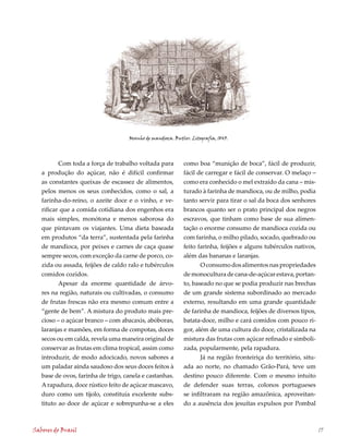 Moinho de mandioca. Butler. Litografia, 1845.




          Com toda a força de trabalho voltada para         como boa “munição de boca”, fácil de produzir,
   a produção do açúcar, não é difícil confirmar            fácil de carregar e fácil de conservar. O melaço –
   as constantes queixas de escassez de alimentos,          como era conhecido o mel extraído da cana – mis-
   pelos menos os seus conhecidos, como o sal, a            turado à farinha de mandioca, ou de milho, podia
   farinha-do-reino, o azeite doce e o vinho, e ve-         tanto servir para tirar o sal da boca dos senhores
   rificar que a comida cotidiana dos engenhos era          brancos quanto ser o prato principal dos negros
   mais simples, monótona e menos saborosa do               escravos, que tinham como base de sua alimen-
   que pintavam os viajantes. Uma dieta baseada             tação o enorme consumo de mandioca cozida ou
   em produtos “da terra”, sustentada pela farinha          com farinha, o milho pilado, socado, quebrado ou
   de mandioca, por peixes e carnes de caça quase           feito farinha, feijões e alguns tubérculos nativos,
   sempre secos, com exceção da carne de porco, co-         além das bananas e laranjas.
   zida ou assada, feijões de caldo ralo e tubérculos              O consumo dos alimentos nas propriedades
   comidos cozidos.                                         de monocultura de cana-de-açúcar estava, portan-
          Apesar da enorme quantidade de árvo-              to, baseado no que se podia produzir nas brechas
   res na região, naturais ou cultivadas, o consumo         de um grande sistema subordinado ao mercado
   de frutas frescas não era mesmo comum entre a            externo, resultando em uma grande quantidade
   “gente de bem”. A mistura do produto mais pre-           de farinha de mandioca, feijões de diversos tipos,
   cioso – o açúcar branco – com abacaxis, abóboras,        batata-doce, milho e cará comidos com pouco ri-
   laranjas e mamões, em forma de compotas, doces           gor, além de uma cultura do doce, cristalizada na
   secos ou em calda, revela uma maneira original de        mistura das frutas com açúcar refinado e simboli-
   conservar as frutas em clima tropical, assim como        zada, popularmente, pela rapadura.
   introduzir, de modo adocicado, novos sabores a                  Já na região fronteiriça do território, situ-
   um paladar ainda saudoso dos seus doces feitos à         ada ao norte, no chamado Grão-Pará, teve um
   base de ovos, farinha de trigo, canela e castanhas.      destino pouco diferente. Com o mesmo intuito
   A rapadura, doce rústico feito de açúcar mascavo,        de defender suas terras, colonos portugueses
   duro como um tijolo, constituía excelente subs-          se infiltraram na região amazônica, aproveitan-
   tituto ao doce de açúcar e sobrepunha-se a eles          do a ausência dos jesuítas expulsos por Pombal



Sabores do Brasil                                                                                                  17
 