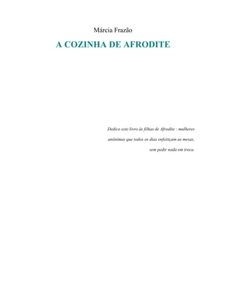 Márcia Frazão

A COZINHA DE AFRODITE




          Dedico este livro às filhas de Afrodite : mulheres

          anônimas que todos os dias enfeitiçam as mesas,

                                  sem pedir nada em troca.
 