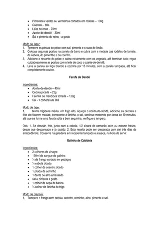    Pimentões verdes ou vermelhos cortados em rodelas – 100g
       Coentro – 1cls
       Leite de coco – 70ml
       Azeite-de-dendê – 30ml
       Sal e pimenta-do-reino - a gosto

Modo de fazer:
1. Tempere as postas de peixe com sal, pimenta e o suco de limão.
2. Coloque algumas postas na panela de barro e cubra com a metade das rodelas de tomate,
   da cebola, do pimentão e do coentro.
3. Adicione o restante do peixe e cubra novamente com os vegetais, até terminar tudo; regue
   cuidadosamente as postas com o leite de coco o azeite-de-dendê;
4. Leve a panela ao fogo brando e cozinhe por 15 minutos, com a panela tampada, até ficar
   completamente cozido.

                                       Farofa de Dendê

Ingredientes:
     Azeite-de-dendê – 40ml
     Cebola picada – 25g
     Farinha de mandioca torrada – 120g
     Sal - 1 colheres de chá

Modo de fazer:
1.        Numa frigideira média, em fogo alto, aqueça o azeite-de-dendê, adicione as cebolas e
frite até ficarem macias; acrescente a farinha, o sal, continue mexendo por cerca de 10 minutos,
até que se forme uma farofa solta e bem sequinha, verifique o tempero.

Obs: 1. Se desejar, frite, junto com a cebola, 1/2 xícara de camarão seco ou mesmo fresco,
desde que descansado e já cozido; 2. Esta receita pode ser preparada com até três dias de
antecedência; Conserve na geladeira em recipiente tampado e aqueça, na hora de servir.

                                     Galinha de Cabidela

Ingredientes:
     2 colheres de vinagre
     150ml de sangue de galinha
     ½ de frango cortado em pedaços
     ½ cebola picada
     1 colher de coentro picado
     1 pitada de cominho
     1 dente de alho amassado
     sal e pimenta a gosto
     1 colher de sopa de banha
     ½ colher de farinha de trigo

Modo de preparo:
1. Tempere o frango com cebola, coentro, cominho, alho, pimenta e sal.
 