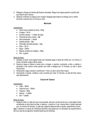 2. Refogue o frango em banha até ficarem dourados. Regue com água quente e cozinhe até
   que fiquem bem macios;
3. Dissolva a farinha no sangue com vinagre; Despeje esta mistura no frango com o molho
   fervente e cozinhe por um minuto e sirva.

                                           Maxixada

Ingredientes:
     Carne seca cortada em tiras - 250g
     Vinagre – 50 ml
     Coentro picado – 1 colher de sopa
     Pimenta-do-reino moída – QB
     Alho amassado - 1 dente
     Cebola picada – 50g
     Pimentão vermelho picado – 50g
     Óleo – 30 ml
     Água – 300ml
     Maxixe cortado em rodelas – 250g
     Sal - a gosto

Modo de fazer:
1. Coloque a carne numa tigela funda com bastante água e deixe de molho por, no mínimo, 6
   horas, trocando a água várias vezes;
2. Escorra a água e misture a carne com o vinagre, o coentro, a pimenta, o alho, a cebola, o
   pimentão e sal; ponha numa panela com óleo e refogue por 10 minutos, ou até a carne
   dourar bem;
3. Acrescente a água, tampe e cozinhe por 1 hora, ou até a carne ficar macia;
4. Acrescente o maxixe, verifique o sal e cozinhe por mais 15 minutos, ou até ele ficar macio,
   sem desmanchar.

                                     Cuscuz de Tapioca

Ingredientes:
     Leite – 300ml
     Leite de coco – 300ml
     Tapioca - 350g
     Açúcar – 1 pitada
     Sal - 1 pitada

Modo de fazer:
1. Aqueça o leite e o leite de coco numa panela, até que o ponto de fervura; numa tigela funda,
    acrescente os dois tipos de leite, a tapioca, o açúcar e o sal, misture bem e deixe repousar
    por, no mínimo 30 minutos, ou até que a tapioca absorva todo o líquido, desenforme e sirva.
Obs: A tapioca é a goma da mandioca (polvilho) que passe por um processo de aquecimento e
faz com que ela se aglutine, transformando-se em bolinhas.
 