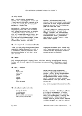 Centro de Difusão do Conhecimento Escoteiro ALDO CHIORATTO




12. Arroz Simples

Lave 3 xícaras (chá) de arroz e deixe
escorrer bem. Leve uma panela ao fogo com                 Quando o arroz estiver quase cozido,
1 xícara de (café) de óleo ou manteiga, junte             diminua o fogo ao máximo para que seque só
1 cebola bem cortada, dois dentes de alho                 com a ação do vapor, Quando pronto, deixe
esmagados e deixe dourar.                                 descansar por meia hora. Revolve com um
                                                          garfo para soltar bem. Sirva.
Junte o arroz e deixe refogar bem (este é o
segredo). Se gostar pode juntar um tomate                 2ª Opção: Lave o arroz e refogue. Coloque
(sem peles e sementes) picado, ao refogado.               água fervente e deixe ferver por cinco
Junte água fervendo (2 xícaras de chá de                  minutos. Desligue o fogo, enrole a panela
água para cada xícara de arroz) misture bem,              com folhas de jornal e em seguida amarre
ponha sal a gosto, tampe e deixe cozinhar                 com uma toalha. Deixe a panela assim
durante 20 a 25 minutos sem mexer. Junte à                durante quinze minutos. Ao abrir, o arroz
água em que será feito o arroz, algumas                   estará cozido e quente.
gotas de limão; ele ficará mais solto.


13. Arroz Tropeiro do Alto do Vale do Paraíba

‘Ferve água com banha e sal com alho, carne               O arroz não deve secar muito, ficando meio
de porco ou lingüiça. Quando ferver, solta aí             mole.Pega um punhado de carne seca e frita
o arroz e deixa cozinhar. O arroz fica mais               com sal com alho. Depois pega umas duas
bem feito com banha, sal com alho e carne                 mãos de arroz e cozinha junto’.
seca (de vaca).

14. Kabobs

Uma porção de arroz (para 1 pessoa), batata, sal, queijo, presunto, cenoura e papel alumínio.
Coloque tudo dentro do papel alumínio, e coloque nas brasas do fogo. Aí é só esperar e está
pronto!                                                              (veja também 52 Kabobs B.P.)


15. Arroz A Carreteiro
        arroz                                             Faz-se o arroz do modo tradicional e
        lingüiça paio                                     mantenha-o guardado em outra panela,
        carne seca                                        fervente a lingüiça, a carne seca e o bacon.
        cebola                                            Que já estarão picados. Após a fervura
        bacon
        cebola
                                                          refogue-os sem colocar gordura. Coloque a
        tomates                                           cebola e o tomate, acrescente água e o
        sal                                               molho de tomate. Logo após misture o molho
        molho de tomate                                   com o arroz.

                                                          Dica: tendo requeijão misture-o com o molho.


16. Sobras De Arroz Com Almeirão

        ½ maço de almeirão                                Escolha e lave bem o almeirão, pique fininho
        ½ cebola picada                                   e cozinhe em água e sal por 10 minutos.
        1 dente de alho                                   Escorra bem, espremendo para que saia
        2 xícaras (chá) de arroz cozido                   toda a água. Frite a cebola e o alho no óleo.
        1 e ½ colher (sopa) de óleo
                                                          Junte o almeirão e deixe refogar por 5
                                                          minutos. Junte em seguida, o arroz cozido e
                                                          mexa com um garfo para ficar bem soltinho.



õ¿õ Lecão                                                 Milagres da Cozinha Escoteira no Acampamento -   10
 
