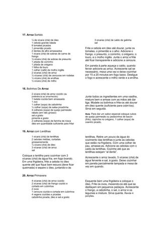 17. Arroz Sortido
       ¼ de xícara (chá) de óleo                              3 xícaras (chá) de caldo de galinha
       1 cebola grande ralada                                 sal
       6 tomates picados
       1 pimentão picado                           Frite a cebola em óleo até dourar, junte os
       2 dentes de alho amassados                  tomates, o pimentão e o alho. Adicione o
       1 xícara (chá) de sobras de carne de        frango, o presunto, o cominho, o orégano, o
       frango                                      louro, e o molho inglês. Junte o arroz e frite
       ½ xícara (chá) de sobras de presunto        até ficar transparente e adicione a cenoura.
       1 pitada de cominho
       1 pitada de orégano                         Em panela à parte aqueça o caldo, quando
       1 folha de louro
       1 colher (café) de molho inglês
                                                   ferver adicione ao arroz. Acrescente sal se
       2 xícaras (chá) de arroz                    necessário, mexa uma vez e deixe cozinhar
       ½ xícaras (chá) de cenouras em rodelas      por 15 a 20 minutos em fogo baixo. Desligue
       ½ xícara (chá) de ervilhas                  o fogo e acrescente o milho verde e a ervilha.
       ½ xícara (chá) de milho


18. Bolinhos De Arroz
       2 xícara (chá) de arroz cozido (de
       preferência ao amanhecido)                  Junte todos os ingredientes em uma vasilha,
       1 batata cozida bem amassada                misture bem e amsse com as mãos até dar
       1 ovo                                       liga. Modele os bolinhos e frite-os até dourar
       1 colher (sopa) de cebolinha                em óleo quente (suficiente para cobri-los).
       ½ colher (sopa) de salsa picadinha
       4 colheres (sopa) de queijo parmesão
                                                   Sirva em seguida.
       ralado (em ralo grosso)
                                                   Nota: Para dar um sabor especial coloque cubos
       sal a gosto
                                                   de queijo parmesão ou pedacinhos de bacon
       pimenta a gosto
                                                   (frito), capriche no orégano, 1 colher (sopa) de
       2 colheres (sopa) de farinha de rosca
                                                   coentro picado,
       óleo em quantidade suficiente para fritar


19. Arroz com Lentilhas
       1 xícara (chá) de lentilhas                 lentilhas. Retire um pouco da água do
       2 cebolas médias, cortadas                  cozimento das lentilhas e junte as cebolas
       grosseiramente                              que estão na frigideira. Com uma colher de
       ½ xícara (chá) de óleo                      pau, amasse-as. Adicione as cebolas com o
       3 xícaras (chá) de arroz
       sal
                                                   caldo às lentilhas. Cozinhe até que as
                                                   lentilhas estejam “al dente”.
Coloque a lentilha para cozinhar com 3
xícaras (chá) de água fria, em fogo brando.        Acrescente o arroz lavado, 5 xícaras (chá) de
Em uma frigideira, frite a cebola no óleo          água fervente e sal, à gosto. Deixe cozinhar
quente até que fique bem escura (deve ficar        em panela parcialmente tampada e mexa de
queimada) e separe o óleo, juntando-o às           vez em quando.


20. Arroz Primavera
       4 xícaras (chá) de arroz cozido             Esquente bem uma frigideira e coloque o
       2 xícaras (chá) de frango cozido e          óleo. Frite os ovos, mexendo-os até que se
       cortado em cubinhos                         desfaçam em pequenos pedaços. Acrescente
       2 ovos                                      o frango, a cebolinha, o sal, o arroz e os
       1 cenoura cozida e cortada em cubinhos
       4 vagens cozidas e picadas
                                                   legumes e misture. Sirva quente. Rende 4
                                                   porções.
       cebolinha picada, óleo e sal a gosto
 