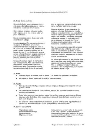Centro de Difusão do Conhecimento Escoteiro ALDO CHIORATTO




23. Aves: Como Abatê-las

Um método fácil e seguro e segurar com a                  pois se ela romper não se poderá comer a
mão esquerda na base do pescoço e com a                   carne ela ficara totalmente amarga.
mão direita na cabeça dar um puxão.
                                                          Corta-se a cabeça da ave e extrai-se do
Outro método simples e colocar o bastão                   pescoço a faringe. Corta-se uma incisão
sobre o pescoço da ave no chão e dar um                   entre as coxas do animal e por essa abertura
pisão no bastão.                                          retira-se todo o aparelho digestivo deixando
                                                          limpo o seu interior. Corta-se em pedaços e
Nunca decepe o pescoço da ave ela sairá                   procede-se como já foi explicado com a
andando sem cabeça.                                       carne, assando ou ensopando. Pronto
                                                          tempere, e coloque para azar em brasas
Para tirar as penas: No acampamento ou em
                                                          lentamente para não queimar.
situações de dificuldade o meio mais
aconselhável é fazer um pequeno corte na                  Não há necessidade de depená-la antes de
de + ou - 1cm na pele da ave. Insira no corte             cozinhá-la envolta em barro, pois, neste
entre a pele e a carne um tubinho fino de                 caso, as penas ficarão grudadas ao barro
bambu de + ou - 6 mm de diâmetro ou uma                   quando este endurecer com o calor. Quando
caneta esferográfica sem carga e assopre, a               quebrar o invólucro, a ave sairá lá de dentro
pele se soltará da carne, corte os pés e o                cozida, sem as penas.
pescoço e retire a pele com as pernas.
                                                          Ao limpar bem o interior da ave, arranje uma
Limpeza: Aves logo depois de mortas tem                   pedra que fique justa dentro dela, aquecendo
que ser depenadas. Abra a ave ao meio e                   depois esta pedra até que fique em brasa.
remova toda a barrigada e tome muito                      Põe-se então a pedra dentro da ave e
cuidado com a feu (bolina verde azulada                   coloca-se a ave numa grelha ou num espeto
normalmente do lado direito da barrigada)                 de madeira, sobre o fogo.


24. Aves
    • Costure, depois de rechear, com fio dental. O fio dental não queima e é muito forte.
    •   As aves e os peixes podem ser cozidos da mesma maneira.


25. Azeite
    • Para que o azeite não fique rançoso, coloque um pouco de açúcar no recipiente em que
       guarda o azeite.
    •   Se colocar ervas aromáticas, como orégano, alecrim, etc, no azeite, obterá um ótimo
        tempero para saladas.
    •   Fritou peixe e sobrou muita gordura, passe por um filtro para reter as impurezas. Pingue
        algumas gotas de limão e deixe esquentar um pouco, O óleo não ficará com cheiro nem
        com gosto de peixe.
    •   Re-aproveite o óleo usado na fritura colocando, quando ainda quente, algumas fatias de
        batata crua. A batata absorverá todo e qualquer sabor estranho ao óleo.

26. Bolinho De Azeitona
        1 kg de batata cozida                             Coloque em uma panela 1 colher de óleo, cebola
        3 xícaras de farinha de trigo                     e alho. Frite. Coloque a água e deixe ferver.
        3 xícaras de água                                 Coloque a farinha e o queijo ralado, tire do fogo e
        50 g de queijo ralado                             deixe esfriar.Coloque a batata e mexa bem. Faças
                                                          as bolinhas e coloque a azeitona.




õ¿õ Lecão                                                 Milagres da Cozinha Escoteira no Acampamento -   13
 
