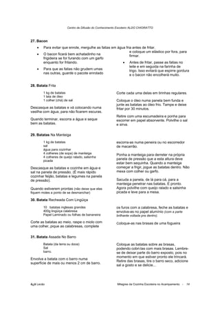 Centro de Difusão do Conhecimento Escoteiro ALDO CHIORATTO



27. Bacon
    •   Para evitar que enrole, mergulhe as fatias em água fria antes de fritar.
                                                              e coloque um elástico por fora, para
    •   O bacon ficará bem achatadinho na                     firmar.
        frigideira se for furando com um garfo
        enquanto for fritando.                           • Antes de fritar, passe as fatias no
                                                              leite e em seguida na farinha de
    •   Para que as fatias não grudem umas                    trigo. Isso evitará que espirre gordura
        nas outras, guarde o pacote enrolado                  e o bacon não encolherá muito.

28. Batata Frita
        1 kg de batatas                                   Corte cada uma delas em tirinhas regulares.
        1 lata de óleo
        1 colher (chá) de sal                             Coloque o óleo numa panela bem funda e
                                                          junte as batatas ao óleo frio. Tampe e deixe
Descasque as batatas e vá colocando numa                  fritar por 30 minutos.
vasilha com água, para não ficarem escuras.
                                                          Retire com uma escumadeira e ponha para
Quando terminar, escorra a água e seque                   escorrer em papel absorvente. Polvilhe o sal
bem as batatas.                                           e sirva.

29. Batatas Na Manteiga
        1 kg de batatas                                   escorra-as numa peneira ou no escorredor
        sal                                               de macarrão.
        água para cozinhar
        4 colheres (de sopa) de manteiga                  Ponha a manteiga para derreter na própria
        4 colheres de queijo ralado, salsinha
        picada
                                                          panela de pressão que a esta altura deve
                                                          estar bem sequinha. Quando a manteiga
Descasque as batatas e cozinhe em água e                  começar a frigir, jogue as batatas dentro. Não
sal na panela de pressão. (É mais rápido                  mexa com colher ou garfo.
cozinhar feijão, batatas e legumes na panela
de pressão).                                              Sacuda a panela, de lá para cá, para a
                                                          manteiga penetrar nas batatas. E pronto.
Quando estiverem prontas (não deixe que elas              Agora polvilhe com queijo ralado e salsinha
fiquem moles a ponto de se desmanchar)                    picada e leve para a mesa.

30. Batata Recheada Com Lingüiça

        10 batatas inglesas grandes                       os furos com a calabresa, feche as batatas e
        400g lingüiça calabresa                           envolva-as no papel alumínio (com a parte
        Papel Laminado ou folhas de bananeira             brilhante voltada pra dentro).

Corte as batatas ao meio, raspe o miolo com               Coloque-as nas brasas de uma fogueira
uma colher, pique as calabresas, complete

31. Batata Assada No Barro
        Batata (da terra ou doce)                         Coloque as batatas sobre as brasas,
        Sal                                               podendo cobri-las com mais brasas. Lembre-
        barro.                                            se de deixar parte do barro exposto, pois no
                                                          momento em que estiver pronto ele trincará.
Envolva a batata com o barro numa
                                                          Retire das brasas, tire o barro seco, adicione
superfície de mais ou menos 2 cm de barro.
                                                          sal a gosto e se delicie...




õ¿õ Lecão                                                 Milagres da Cozinha Escoteira no Acampamento -   14
 
