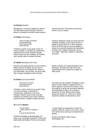 Centro de Difusão do Conhecimento Escoteiro ALDO CHIORATTO




32. Batatas Sautées

Descasque e cozinhe as batatas em água e                 pimenta-do-reino. Sirva para acompanhar
sal. Não deixe cozinhar demais. Escorra,                 carnes, aves ou peixes.
passe na margarina e polvilhe salsa picada e

33. Batata Com Queijo

        100 g de queijo (mussarela                       Coloque metade do queijo em cada uma das
        preferencialmente)                               metades da batata, e junte estas. Enrole a
        Uma batata grande                                batata no papel alumínio, e leve à fogueira.
        Papel alumínio                                   Cerca de 40 minutos à uma hora depois (o
Tempere o queijo ao seu gosto; Faça um                   tempo de cozimento depende da intensidade
corte na batata, no sentido do comprimento,              do fogo), tire a batata e desenrole. Coma
separando-a em duas metades. Depois,                     com colher, raspando a batata e misturando
escave cada uma das metades, de maneira                  ao queijo.
que o queijo caiba no espaço formado.


34. Batata Recheada Com Ovos

Escolha uma batata grande, tire uma tampa e              palitos. Envolva com papel laminado e leve
retire o interior da batata, até que ela se              as brasas. Cozinhar por volta de 25 min.
transforme em um recipiente que caiba um                 Experimentar com a ponta de um garfo se
ovo derramado. Com a clara, um pouco dela,               está cozida.
cole a tampa na batata ou fixe com dois


35. Batata Com Carne Moída
        100 g de carne moída                             em cada uma das metades da batata, e junte
        Uma batata grande                                estas. Enrole a batata no papel alumínio, e
        Papel alumínio                                   leve à fogueira. Cerca de 40 minutos à uma
                                                         hora depois (o tempo de cozimento depende
Tempere a carne moída ao seu gosto; Faça
                                                         da intensidade do fogo), tire a batata e
um corte na batata, no sentido do
                                                         desenrole. A carne deverá estar cozida,
comprimento, separando-a em duas
                                                         apesar de não ter cor. Coma com colher,
metades. Depois, escave cada uma das
                                                         raspando a batata e misturando à carne.
metades, de maneira que a carne caiba no
espaço formado. Coloque metade da carne


36. Purê De Batatas
        1 kg de batatas                                  1 colher (sopa) de margarina e misture as
        1 colher (sopa) de margarina                     batatas. Adicione o leite, prove o sal, e mexa
        sal                                              com colher de pau até que se desprenda da
        2 copos de leite fervente                        panela.
Cozinhe as batatas, já descascadas, em                   Podem acompanhar bifes, língua,
água e sal, na panela de pressão. Passe pelo             almôndegas, etc..
espremedor de batatas. Ponha numa panela



õ¿õ Lecão                                                Milagres da Cozinha Escoteira no Acampamento -   15
 