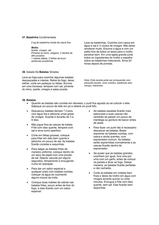 37. Batatinha Condimentada
        2 kg de batatinha miúda de casca fina      Lave as batatinhas. Cozinhe com casca em
                                                   água e sal e ½ xícara de vinagre. Não deixe
        Molho                                      amolecer muito. Escorra a água e com um
        Azeite, vinagre, sal
        Pimenta do reino, orégano, 2 dentes de
                                                   palito fure de todos os lados para o molho
        alho picados                               penetrar bem. Em uma tigela grande junte
        1 cebola ralada, 2 folhas de louro         todos os ingredientes do molho e espalhe
        azeitonas picadinhas                       sobre as batatinhas misturando. Sirva 24
                                                   horas depois de prontas.


38. Salada De Batatas Simples

Leve ao fogo para cozinhar algumas batatas
descascadas e inteiras. Retire do fogo, deixe      Nota: Esta receita pode ser enriquecida com
esfriar, corte em pedaços ou fatias. Arrume        presunto picado, ovos cozidos, azeitonas sem
em uma travessa, tempere com sal, pimenta          caroço, maionese.
do reino, azeite, vinagre e salsa picada.



39. Batatas
    • Quando as batatas são cozidas em demasia, o purê fica aguado ao se colocar o leite.
        Salpique um pouco de leite em pó e obterá um purê fofo.
    •   Descascou batatas demais ? Cubra               •   As batatas assadas ficarão mais
        com água fria e adicione umas gotas                saborosas e suas cascas não
        de vinagre. Guarde e durarão de 3 a                racharão se passar um pouco de
        4 dias.                                            manteiga ou gordura de bacon antes
                                                           de assar.
    •   Não jogue fora às cascas de batata.
        Frite com óleo quente, tempere com             •   Para fazer um purê não é necessário
        sal e sirva como aperitivo.                        descascar as batatas. Basta
                                                           espremer as batatas cozidas, com
    •   Corte em fatias grossas, coloque                   casca e ainda quentes, num
        para fritar em óleo bem quente e                   espremedor comum. As batatas
        adicione um pouco de sal. As batatas               serão espremidas normalmente e as
        ficarão coradas e sequinhas.                       cascas ficarão dentro do
    •   Para salgar as batatas fritas de                   espremedor.
        maneira uniforme, coloque dentro de            •   Se quiser que as batatas grandes
        um saco de papel com uma porção                    cozinhem por igual, fure uma por
        de sal. Depois, sacuda por alguns                  uma com um garfo, antes de colocar
        segundos, temperando e enxugando                   na panela e levar ao fogo. Dessa
        numa só operação.                                  maneira, as batatas ficarão perfeitas
    •   Para dar um sabor especial a                       e não racharão.
        qualquer prato com batatas cozidas,            •   Corte as batatas em rodelas bem
        coloque na água do cozimento                       finas e deixe de molho em água com
        alguns cravos da índia.                            vinagre durante quinze ou vinte
    •   Coloque duas rodelas de cebola nas                 minutos. Enxugue e frite com óleo
        batatas fritas, pouco antes de tirar do            quente, sem sal. Elas ficarão bem
        fogo, e elas ficarão com um sabor                  sequinhas.
        especial.
 