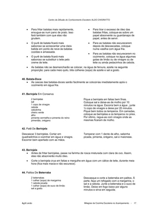 Centro de Difusão do Conhecimento Escoteiro ALDO CHIORATTO



    •   Para fritar batatas mais rapidamente,                •    Para tirar o excesso de óleo das
        enxugue-as num pano de prato. Isso                        batatas fritas, coloque-as sobre um
        fará também com que elas não                              papel absorvente ou guardanapo de
        grudem.                                                   papel, antes de servir.
    •   O purê de batata ficará mais                         •    Para as batatas não escurecerem
        saboroso se acrescentar uma clara                         depois de descascadas, coloque
        batida em ponto de neve às batatas                        numa vasilha com água fria.
        cozidas e amassada.
                                                             •    Para as batatas não escurecerem no
    •   O purê de batata ficará mais                              cozimento, coloque na água algumas
        saboroso se substituir o leite pelo                       gotas de limão ou de vinagre ou de
        creme de leite.                                           leite ou ainda pedacinhos de cebola.
    •   As batatas não se desmancharão se colocar, na água de fervura, azeite na seguinte
        proporção: para cada meio quilo, três colheres (sopa) de azeite e sal a gosto.


40. Batata-Doce
    • As cascas das batatas-doces sairão facilmente se colocá-las imediatamente após o
        cozimento em água fria.


41. Berinjela Em Conserva
        2 berinjelas                                     Pique a berinjela em fatias bem finas.
        sal                                              Coloque sal e deixe-as de molho por 10
        1 copo de vinagre                                minutos na água. Escorra bem a água , junte
        cebola                                           ½ copo de vinagre e deixe por 20 minutos.
        cebolinha
        cheiro verde
                                                         Pique bem todos os temperos. Em camadas,
        alho                                             coloque as berinjelas e os temperos no pirex.
        pimenta vermelha e pimenta do reino              Por último, regue-as com vinagre onde as
        pimentão, orégano                                mesmas ficaram de molho.


42. Patê De Berinjela

Descascar 3 berinjelas. Cortar em                        Temperar com 1 dente de alho, salsinha
quadradinhos e cozinhar em água e vinagre.               picada, pimenta, orégano, sal e maionese.
Escorrer bem apertado com as mãos.


43. Berinjela
    • Antes de fritar berinjelas, passe na farinha de rosca misturada com clara de ovo. Assim,
        elas não absorverão muito óleo.
    •   Corte a berinjela crua em fatias e mergulhe em água com um cálice de leite, durante meia
        hora (fica mais macia e não escurece).


44. Palitos De Beterraba
        2 beterrabas                                     Descasque e corte a beterraba em palitos. À
        1 colher (sopa) de margarina                     parte, faça um refogado com a margarina, o
        1 cebola picada                                  sal e a cebola. Junte a beterraba e o suco de
        1 colher (sopa) de suco de limão                 limão. Deixe em fogo baixo por alguns
        sal a gosto
                                                         minutos e sirva em seguida.




õ¿õ Lecão                                                Milagres da Cozinha Escoteira no Acampamento -   17
 