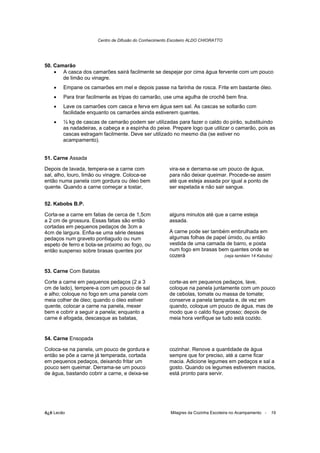 Centro de Difusão do Conhecimento Escoteiro ALDO CHIORATTO




50. Camarão
    • A casca dos camarões sairá facilmente se despejar por cima água fervente com um pouco
       de limão ou vinagre.
    •   Empane os camarões em mel e depois passe na farinha de rosca. Frite em bastante óleo.
    •   Para tirar facilmente as tripas do camarão, use uma agulha de crochê bem fina.
    •   Lave os camarões com casca e ferva em água sem sal. As cascas se soltarão com
        facilidade enquanto os camarões ainda estiverem quentes.
    •   ½ kg de cascas de camarão podem ser utilizadas para fazer o caldo do pirão, substituindo
        as nadadeiras, a cabeça e a espinha do peixe. Prepare logo que utilizar o camarão, pois as
        cascas estragam facilmente. Deve ser utilizado no mesmo dia (se estiver no
        acampamento).


51. Carne Assada

Depois de lavada, tempera-se a carne com               vira-se e derrama-se um pouco de água,
sal, alho, louro, limão ou vinagre. Coloca-se          para não deixar queimar. Procede-se assim
então numa panela com gordura ou óleo bem              até que esteja assada por igual a ponto de
quente. Quando a carne começar a tostar,               ser espetada e não sair sangue.


52. Kabobs B.P.

Corta-se a carne em fatias de cerca de 1,5cm           alguns minutos até que a carne esteja
a 2 cm de grossura. Essas fatias são então             assada.
cortadas em pequenos pedaços de 3cm a
4cm de largura. Enfia-se uma série desses              A carne pode ser também embrulhada em
pedaços num graveto pontiagudo ou num                  algumas folhas de papel úmido, ou então
espeto de ferro e bota-se próximo ao fogo, ou          vestida de uma camada de barro, e posta
então suspenso sobre brasas quentes por                num fogo em brasas bem quentes onde se
                                                       cozerá                (veja também 14 Kabobs)


53. Carne Com Batatas

Corte a carne em pequenos pedaços (2 a 3               corte-as em pequenos pedaços, lave,
cm de lado), tempere-a com um pouco de sal             coloque na panela juntamente com um pouco
e alho; coloque no fogo em uma panela com              de cebolas, tomate ou massa de tomate;
meia colher de óleo; quando o óleo estiver             conserve a panela tampada e, de vez em
quente, colocar a carne na panela, mexer               quando, coloque um pouco de água, mas de
bem e cobrir a seguir a panela; enquanto a             modo que o caldo fique grosso; depois de
carne é afogada, descasque as batatas,                 meia hora verifique se tudo está cozido.


54. Carne Ensopada

Coloca-se na panela, um pouco de gordura e             cozinhar. Renove a quantidade de água
então se põe a carne já temperada, cortada             sempre que for preciso, até a carne ficar
em pequenos pedaços, deixando fritar um                macia. Adicione legumes em pedaços e sal a
pouco sem queimar. Derrama-se um pouco                 gosto. Quando os legumes estiverem macios,
de água, bastando cobrir a carne, e deixa-se           está pronto para servir.




õ¿õ Lecão                                              Milagres da Cozinha Escoteira no Acampamento -   19
 