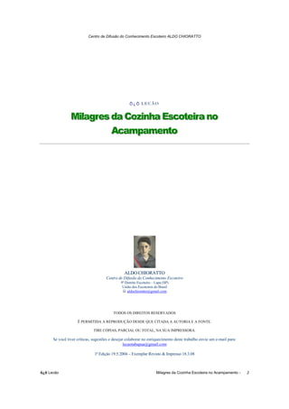 Centro de Difusão do Conhecimento Escoteiro ALDO CHIORATTO




                                                   Õ¿Õ LECÃO
                                                       LECÃO
                                                       LECÃO


                Milagres da Cozinha Escoteira no
                Milagres da Cozinha Escoteira no
                         Acampamento
                         Acampamento




                                                ALDO CHIORATTO
                                     Centro de Difusão do Conhecimento Escoteiro
                                             9º Distrito Escoteiro – Lapa (SP)
                                              União dos Escoteiros do Brasil
                                                 aldochioratto@gmail.com




                                         TODOS OS DIREITOS RESERVADOS

                    É PERMITIDA A REPRODUÇÃO DESDE QUE CITADA A AUTORIA E A FONTE.

                             TIRE CÓPIAS, PARCIAL OU TOTAL, NA SUA IMPRESSORA.

      Se você tiver críticas, sugestões e desejar colaborar no enriquecimento deste trabalho envie um e-mail para:
                                                 lecaotabapua@gmail.com

                              1ª Edição 19.5.2004 – Exemplar Revisto & Impresso 18.3.08



õ¿õ Lecão                                                            Milagres da Cozinha Escoteira no Acampamento -   2
 