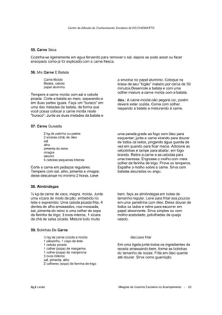 Centro de Difusão do Conhecimento Escoteiro ALDO CHIORATTO




55. Carne Seca

Cozinha-se ligeiramente em água fervendo para remover o sal, depois se pode assar ou fazer
ensopada como já foi explicado com a carne fresca.

56. Mix Carne E Batata
        Carne Moída                                       a envolva no papel alumínio. Coloque na
        Batata, cebola                                    brasa de seu "fogão" mateiro por cerca de 50
        papel alumínio                                    minutos.Desenrole a batata e com uma
                                                          colher misture a carne moída com a batata.
Tempere a carne moída com sal e cebola
picada. Corte a batata ao meio, separando-a               Obs.: A carne moída não pegará cor, porém
em duas partes iguais. Faça um "buraco" em                deverá estar cozida. Coma com colher,
uma das metades da batata, de forma que                   raspando a batata e misturando à carne.
você possa colocar a carne moída neste
"buraco". Junte as duas metades da batata e

57. Carne Guisada
        2 kg de patinho ou paleta                         uma panela grade ao fogo com óleo para
        2 xícaras (chá) de óleo                           esquentar; junte a carne virando para dourar
        sal                                               de todos os lados, pingando água quente de
        alho                                              vez em quando para ficar macia. Adicione as
        pimenta do reino
        vinagre
                                                          cebolinhas e tampe para abafar, em fogo
        alecrim                                           brando. Retire a carne e as cebolas para
        6 cebolas pequenas inteiras                       uma travessa. Engrosse o molho com meia
                                                          colher de farinha de trigo. Prove os temperos.
Corte a carne em pedaços regulares.                       Espalhe o molho sobre a carne. Sirva com
Tempere com sal, alho, pimenta e vinagre;                 batatas alouradas ou angu.
deixe descansar no mínimo 2 horas. Leve

58. Almôndegas

½ kg de carne de vaca, magra, moída. Junte                bem, faça as almôndegas em bolas de
uma xícara de miolo de pão, embebido no                   tamanho regular. Leve para fritar aos poucos
leite e espremido. Uma cebola picada frita, 4             em uma panelinha com óleo. Deixe dourar de
dentes de alho amassados, noz-moscada,                    todos os lados e retire para escorrer em
sal, pimenta-do-reino e uma colher de sopa                papel absorvente. Sirva simples ou com
de farinha de trigo; 3 ovos inteiros, 1 xícara            molho acebolado, polvilhadas de queijo
de chá de salsa picada. Misture tudo muito                ralado.

59. Bolinhas De Carne
        ½ kg de carne cozida e moída                              óleo para fritar
        1 pãozinho, 1 copo de leite
        1 cebola picada                                   Em uma tigela junte todos os ingredientes da
        1 colher (sopa) de margarina                      receita amassando bem, forme as bolinhas
        1 colher (sopa) de manjerona                      do tamanho de nozes. Frite em óleo quente
        3 ovos inteiros                                   até dourar. Sirva como guarnição.
        sal, pimenta, alho
        2 colheres (sopa) de farinha de trigo




õ¿õ Lecão                                                 Milagres da Cozinha Escoteira no Acampamento -   20
 