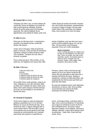 Centro de Difusão do Conhecimento Escoteiro ALDO CHIORATTO




60. Contra Filé Ao Chefe

Tempere com alho e sal, um bom pedaço de                colher (sopa) de extrato de tomate, tempere
contra-filé. Doure na frigideira com parte de           com sal e molho de pimenta, acrescentando
óleo e parte igual de manteiga. Quando                  um pouco d´água e vinagre. Arrume esse
estiver ao ponto passe para uma travessa                molho sobre o filé, guarneça com batatas
aquecida. Na mesma frigideira doure                     fritas, ovos cozidos e um ramo de salsa.
ligeiramente uma cebola em fatias, junte uma


61. Bife Simples

Para que um bife fique bom, o importante é              tampe a frigideira, pois isso fará com que a
escolher uma destas carnes: contra-filé,                carne cozinhe (soltando água), em vez de
alcatra, filé mignon.                                   fritar. Vá arrumando numa travessa
                                                        aquecida. Sirva com molho acebolado.
Limpe, lave e enxugue, retire as gorduras,
peles e nervuras, corte os bifes em tamanhos                    Molho Acebolado
regulares, coloque na tábua própria e bata                      Corte 2 cebolas grandes em rodelas, leve
                                                                ao fogo em uma frigideira com óleo para
com o batedor. Tempere com sal, alho e                          fritar. Junte um tomate, sem pele e sem
pimenta, se gostar.                                             sementes, picado. Vá pingando água ou
                                                                caldo de carne. Tempere com sal,
Pouco antes de servir, frite os bifes, um de                    pimenta, vinagre, molho inglês, salsa
cada vez, em frigideira com pouco óleo. Não                     picadinha. Sirva sobre os bifes.


62. Bife A Milanesa
       4 bifes de coxão mole                            Primeiro, passe o bife na farinha de trigo,
       pimenta                                          depois no ovo e por último na farinha de
       2 ovos batidos                                   rosca. Dê uma sacudida no bife para tirar o
       5 colheres (sopa) de farinha de trigo            excesso de farinha de rosca. Aqueça a
       5 colheres (sopa) de farinha de rosca
       2 colheres (sopa) de margarina
                                                        margarina e coloque os bifes para fritar, não
                                                        esquecendo de virá-los para que fritem por
Se os bifes forem muito grandes, corte-os ao            igual dos dois lados.
meio. Salpique-os com sal e pimenta. Bata
os bifes com o batedor de carne, sobre uma              No caso da margarina secar muito depressa,
tábua. Num parto coloque a farinha de trigo,            acrescente um pouco mais. Sirva os bifes
em outro os ovos batidos e num terceiro a               numa travessa com gomos de limão.
farinha de rosca.                                       Guarneça com folhas de alface.



63. Guisado À Caçadora

Corte carne magra ou caça em pequenos                   carne. Junte água limpa, e pendure sobre o
pedaços quadrados de 2 a 3 cm de lado.                  fogo, mas a uma boa distancia. É importante
Misture um pouco de farinha de trigo, sal e             que a água se mantenha a ponto de ferver,
pimenta do reino, e depois esfregue bem a               sem entretanto ferver. Se junta a seguir
carne nesta mistura. Põe-se então a carne               legumes cortados, como batatas, cenouras e
numa panela com pouca gordura para frigir,              cebolas. Atenção: a água deve apenas cobrir
mexendo-se continuamente com a panela                   os alimentos – nada mais. Cozer até ficar
para tostar sem queimar a superfície da                 macio. Sirva.




                                                      Milagres da Cozinha Escoteira no Acampamento - 21
 