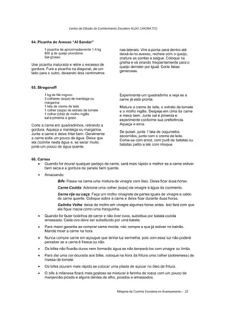 Centro de Difusão do Conhecimento Escoteiro ALDO CHIORATTO



64. Picanha do Avesso “Al Sandor”
        1 picanha de aproximadamente 1,4 kg              nas laterais. Vire a ponta para dentro até
        400 g de queijo provolone                        deixá-la no avesso, recheie com o queijo,
        Sal grosso                                       costure as pontas e salgue. Coloque na
                                                         grelha e vá virando freqüentemente para o
Use picanha maturada e retire o excesso de
                                                         queijo derreter por igual. Corte fatias
gordura. Fure a picanha na diagonal, de um
                                                         generosas.
lado para o outro, deixando dois centímetros


65. Strogonoff
        1 kg de filé mignon                              Experimente um quadradinho e veja se a
        3 colheres (sopa) de manteiga ou                 carne já está pronta.
        margarina
        1 lata de creme de leite                         Misture o creme de leite, o extrato de tomate
        1 colher (sopa) de extrato de tomate             e o molho inglês. Despeje em cima da carne
        1 colher (chá) de molho inglês                   e mexa bem. Junte sal e pimenta e
        sal e pimenta a gosto
                                                         experimente conforme sua preferência.
Corte a carne em quadradinhos, retirando a               Aqueça e sirva.
gordura. Aqueça a manteiga ou margarina.
                                                         Se quiser, junte 1 lata de cogumelos
Junte a carne e deixe fritar bem. Geralmente
                                                         escorridos, junto com o creme de leite.
a carne solta um pouco de água. Deixe que
                                                         Come-se com arroz, com purê de batatas ou
ela cozinhe nesta água e, se secar muito,
                                                         batatas palito e até com nhoque.
junte um pouco de água quente.


66. Carnes
    • Quando for dourar qualquer pedaço de carne, será mais rápido e melhor se a carne estiver
       bem seca e a gordura da panela bem quente.
    •   Amaciando:
                 Bife: Passe na carne uma mistura de vinagre com óleo. Deixe ficar duas horas.
                 Carne Cozida: Adicione uma colher (sopa) de vinagre à água do cozimento.
                 Carne rija ou caça: Faça um molho vinagrete de partes iguais de vinagre e caldo
                 de carne quente. Coloque sobre a carne e deixe ficar durante duas horas.
                 Galinha Velha: deixe de molho em vinagre algumas horas antes. Isto fará com que
                 ela fique macia como uma franguinha.
    •   Quando for fazer bolinhos de carne e não tiver ovos, substitua por batata cozida
        amassada. Cada ovo deve ser substituído por uma batata.
    •   Para maior garantia ao comprar carne moída, não compre a que já estiver no balcão.
        Mande moer a carne na hora.
    •   Nunca compre carne em açougue que tenha luz vermelha, pois com essa luz não poderá
        perceber se a carne é fresca ou não.
    •   Os bifes não ficarão duros nem formarão água se não temperá-los com vinagre ou limão.
    •   Para dar uma cor dourada aos bifes, coloque na hora da fritura uma colher (sobremesa) de
        massa de tomate.
    •   Os bifes douram mais rápido se colocar uma pitada de açúcar no óleo de fritura.
    •   O bife à milanesa ficará mais gostoso se misturar à farinha de rosca com um pouco de
        manjericão picado e alguns dentes de alho, picados e amassados.


                                                       Milagres da Cozinha Escoteira no Acampamento - 22
 