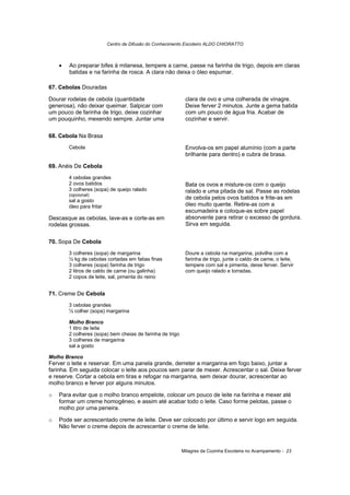 Centro de Difusão do Conhecimento Escoteiro ALDO CHIORATTO



    •   Ao preparar bifes à milanesa, tempere a carne, passe na farinha de trigo, depois em claras
        batidas e na farinha de rosca. A clara não deixa o óleo espumar.

67. Cebolas Douradas

Dourar rodelas de cebola (quantidade                        clara de ovo e uma colherada de vinagre.
generosa), não deixar queimar. Salpicar com                 Deixe ferver 2 minutos. Junte a gema batida
um pouco de farinha de trigo, deixe cozinhar                com um pouco de água fria. Acabar de
um pouquinho, mexendo sempre. Juntar uma                    cozinhar e servir.

68. Cebola Na Brasa
        Cebola                                              Envolva-os em papel alumínio (com a parte
                                                            brilhante para dentro) e cubra de brasa.

69. Anéis De Cebola
        4 cebolas grandes
        2 ovos batidos                                      Bata os ovos e misture-os com o queijo
        3 colheres (sopa) de queijo ralado                  ralado e uma pitada de sal. Passe as rodelas
        (opcional)
        sal a gosto
                                                            de cebola pelos ovos batidos e frite-as em
        óleo para fritar                                    óleo muito quente. Retire-as com a
                                                            escumadeira e coloque-as sobre papel
Descasque as cebolas, lave-as e corte-as em                 absorvente para retirar o excesso de gordura.
rodelas grossas.                                            Sirva em seguida.


70. Sopa De Cebola
        3 colheres (sopa) de margarina                      Doure a cebola na margarina, polvilhe com a
        ½ kg de cebolas cortadas em fatias finas            farinha de trigo, junte o caldo de carne, o leite,
        3 colheres (sopa) farinha de trigo                  tempere com sal e pimenta, deixe ferver. Servir
        2 litros de caldo de carne (ou galinha)             com queijo ralado e torradas.
        2 copos de leite, sal, pimenta do reino


71. Creme De Cebola
        3 cebolas grandes
        ½ colher (sopa) margarina

        Molho Branco
        1 litro de leite
        2 colheres (sopa) bem cheias de farinha de trigo
        3 colheres de margarina
        sal a gosto

Molho Branco
Ferver o leite e reservar. Em uma panela grande, derreter a margarina em fogo baixo, juntar a
farinha. Em seguida colocar o leite aos poucos sem parar de mexer. Acrescentar o sal. Deixe ferver
e reserve. Cortar a cebola em tiras e refogar na margarina, sem deixar dourar, acrescentar ao
molho branco e ferver por alguns minutos.

o   Para evitar que o molho branco empelote, colocar um pouco de leite na farinha e mexer até
    formar um creme homogêneo, e assim até acabar todo o leite. Caso forme pelotas, passe o
    molho por uma peneira.

o   Pode ser acrescentado creme de leite. Deve ser colocado por último e servir logo em seguida.
    Não ferver o creme depois de acrescentar o creme de leite.



                                                           Milagres da Cozinha Escoteira no Acampamento - 23
 