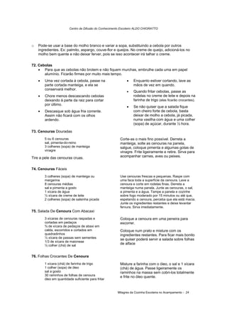 Centro de Difusão do Conhecimento Escoteiro ALDO CHIORATTO




o   Pode-se usar a base do molho branco e variar a sopa, substituindo a cebola por outros
    ingredientes. Ex: palmito, aspargo, couve-flor e queijos. No creme de queijo, adicioná-los no
    molho bem quente e não deixar ferver, pois se isso acontecer irá talhar o creme.

72. Cebolas
    • Para que as cebolas não brotem e não fiquem murchas, embrulhe cada uma em papel
       alumínio. Ficarão firmes por muito mais tempo.
    •   Uma vez cortada à cebola, passe na                   •    Enquanto estiver cortando, lave as
        parte cortada manteiga, e ela se                          mãos de vez em quando.
        conservará melhor.
                                                             •    Quando fritar cebolas, passe as
    •   Chore menos descascando cebolas                           rodelas no creme de leite e depois na
        deixando à parte da raiz para cortar                      farinha de trigo (elas ficarão crocantes).
        por último.
                                                             •    Se não quiser que a salada fique
    •   Descasque sob água fria corrente.                         com cheiro forte de cebola, basta
        Assim não ficará com os olhos                             deixar de molho a cebola, já picada,
        ardendo.                                                  numa vasilha com água e uma colher
                                                                  (sopa) de açúcar, durante ½ hora.

73. Cenouras Douradas
        5 ou 6 cenouras                                  Corte-as o mais fino possível. Derreta a
        sal, pimenta-do-reino                            manteiga, solte as cenouras na panela,
        3 colheres (sopa) de manteiga                    salgue, coloque pimenta e algumas gotas de
        vinagre                                          vinagre. Frite ligeiramente e retire. Sirva para
Tire a pele das cenouras cruas.                          acompanhar carnes, aves ou peixes.


74. Cenouras Fáceis
        3 colheres (sopa) de manteiga ou                 Use cenouras frescas e pequenas. Raspe com
        margarina                                        uma faca toda a superfície da cenoura. Lave a
        8 cenouras médias                                cenoura e corte em rodelas finas. Derreta a
        sal e pimenta a gosto                            manteiga numa panela. Junte as cenouras, o sal,
        1 xícara de água                                 a pimenta e a água. Tampe a panela e cozinhe
        ½ xícara de creme de leite                       sobre fogo moderado por 15 minutos ou até que,
        2 colheres (sopa) de salsinha picada             espetando a cenoura, perceba que ela está macia.
                                                         Junte os ingredientes restantes e deixe levantar
                                                         fervura. Sirva imediatamente.
75. Salada De Cenoura Com Abacaxi
        3 xícaras de cenouras raspadas e                 Coloque a cenoura em uma peneira para
        cortadas em pedaços                              escorrer.
        ¾ de xícara de pedaços de abaxi em
        calda, escorridos e cortados em                  Coloque num prato e misture com os
        quadradinhos                                     ingredientes restantes. Para ficar mais bonito
        ½ xícara de passas sem sementes                  se quiser poderá servir a salada sobre folhas
        1/3 de xícara de maionese
        ½ colher (chá) de sal
                                                         de alface


76. Folhas Crocantes De Cenoura
        1 xícara (chá) de farinha de trigo               Misture a farinha com o óleo, o sal e 1 xícara
        1 colher (sopa) de óleo                          (chá) de água. Passe ligeiramente os
        sal a gosto                                      raminhos na massa sem cobri-los totalmente
        30 raminhos de folhas de cenoura                 e frite no óleo quente.
        óleo em quantidade suficiente para fritar


                                                       Milagres da Cozinha Escoteira no Acampamento - 24
 