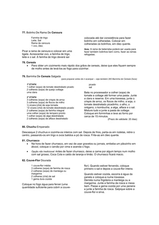 77. Bolinho De Rama De Cenoura
        Farinha de trigo                                   colocada até dar consistência para fazer
        Leite, Sal                                         bolinho em colheradas. Colocar em
        Rama de cenoura                                    colheradas os bolinhos, em óleo quente.
        1 ovo, óleo
                                                           Nota: A rama de beterraba poderá ser usada para
Picar a rama de cenoura e colocar em uma                   fazer também bolinhos bem como, fazer as ramas
tigela. Acrescentar ovo, a farinha de trigo,               refogadas.
leite e o sal. A farinha de trigo deverá ser

78. Cereais
    • Para obter um cozimento mais rápido dos grãos de cereais, deixe que eles fiquem sempre
       de molho antes de levá-los ao fogo para cozinhar.

79. Barrinha De Cereais Salgada
                                    (para preparar antes de ir acampar – veja também 283 Barrinha de Cereais Doce)

    1º ETAPA                                                    picado
    1 colher (sopa) de tomate desidratado picado                sal
    2 colheres (sopa) de queijo cottage
    uma clara                                              Bata no processador a colher (sopa) de
                                                           tomate e cottage até formar uma pasta. Junte
    2° ETAPA
    3 colheres (sopa) de crispis de arroz
                                                           a clara e reserve. Em uma travessa, junte o
    3 colheres (sopa) de flocos de milho                   crispis de arroz, os flocos de milho, a soja, o
    ½ xícara (chá) de soja torrada                         tomate desidratado picadinho, o alho, o
    ¹/2 xícara (chá) de tomate desidratado picado          orégano, o kombucha, a alga, alface e o sal.
    2 colheres (sopa) de farinha integral                  Misture tudo e junte a pasta de cottage.
    uma colher (sopa) de tempero pronto                    Coloque em forminhas e leve ao forno por
    1 colher (sopa) de alga desidratada                    cerca de 15 minutos.
    2 colheres (sopa) de alface desidratado                                         (Prazo de validade: 20 dias)


80. Chuchu Empanado

Descasque 2 chuchus e cozinhe-os inteiros com sal. Depois de frios, parta-os em rodelas, retire o
centro, passando-os em trigo e ovos batidos e pó de rosca. Frite-as em óleo quente.

81. Churrasco
    • Na hora de fazer churrasco, em vez de usar gravetos ou jornais, embeba um pãozinho em
       álcool, coloque o carvão por cima e acenda o fogo.
    •   Opção não tradicional: Antes de fazer churrasco, deixe a carne por algum tempo num molho
        com sal grosso, Coca Cola e caldo de laranja e limão. O churrasco ficará macio.

82. Couve-Flor Dourada
        1 couve-flor média                                 flor). Quando estiver fervendo, coloque
        3 colheres (sopa) de farinha de rosca              primeiro o sal e depois a couve-flor inteira.
        2 colheres (sopa) de manteiga ou
        margarina                                          Quando estiver cozida, escorra á água da
        2 colheres (chá) de sal                            panela e coloque-a numa travessa.
        1 gema dura cozida                                 Derreta numa frigideira a manteiga ou a
Coloque no fogo água para ferver (uma                      margarina. Junte a farinha de rosca e mexa
quantidade suficiente para cobrir a couve-                 bem. Passe a gema cozida por uma peneira
                                                           e junte a farinha de rosca. Salpique sobre a
                                                           couve-flor e sirva.
 