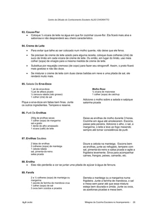 Centro de Difusão do Conhecimento Escoteiro ALDO CHIORATTO




83. Couve-Flor
    • Coloque ½ xícara de leite na água em que for cozinhar couve-flor. Ela ficará mais alva e
       saborosa e não desprenderá seu cheiro característico.

84. Creme de Leite
   •   Para evitar que talhe ao ser colocado num molho quente, não deixe que ele ferva.
   •   Se precisar de creme de leite azedo para alguma receita, coloque duas colheres (chá) de
       suco de limão em cada xícara de creme de leite. Ou então, em lugar do limão, use meia
       colher (sopa) de vinagre para a mesma medida de creme de leite.
   •   Substitua por requeijão cremoso (de copo) para fazer seu strogonoff. Assim, o prato ficará
       mais gostoso e não tão doce.
   •   Se misturar o creme de leite com duas claras batidas em neve e uma pitada de sal, ele
       renderá muito mais.

85. Salada De Erva-Doce
       1 pé de erva-doce                                         Molho Rose
       ½ pé de alface picado                                     ½ xícara de maionese
       ½ cenoura ralada (ralo grosso)                            1 colher (sopa) de catchup
       1 colher (chá) de sal
                                                        Adicione o molho sobre a salada e salpique
Pique a erva-doce em fatias bem finas. Junte            salsinha picada
os outros ingredientes. Tempere e reserve.

86. Purê De Ervilhas
       250g de ervilhas secas                           Deixe as ervilhas de molho durante 3 horas.
       1 colher (sopa) de margarina                     Cozinhe em água até amolecerem. Escorra,
       sal a gosto                                      passe pela peneira. Adicione o alho, o sal, a
       1 dente de alho amassado                         margarina, o leite e leve ao fogo mexendo
       1 xícara (café) de leite
                                                        sempre até tomar consistência de purê.


87. Ervilhas Sautées
       2 latas de ervilhas                              Doure a cebola na manteiga. Escorra bem
       3 colheres (sopa) de manteiga                    as ervilhas, junte ao refogado, tempere com
       1 cebola ralada                                  sal, pimenta-do-reino e salsa picada e agite a
       sal, pimenta-do-reino                            frigideira levemente. Sirva para acompanhar
       salsa picada
                                                        carnes, frangos, peixes, camarão, etc.

88. Ervilha
    • Elas não perderão a cor se juntar uma pitada de açúcar à água de fervura.

89. Farofa
       2 e ½ colheres (sopa) de manteiga ou             Derreta a manteiga ou a margarina numa
       margarina                                        frigideira. Junte a farinha de mandioca, o sal
       1 pacote de farinha de mandioca crua             e mexa sem parar até que essa mistura
       1 colher (sopa) de sal                           esteja bem dourada e úmida. Junte os ovos,
       3 ovos bem cozidos e picados
                                                        as azeitonas picadas e mexa bem.



õ¿õ Lecão                                                 Milagres da Cozinha Escoteira no Acampamento -   26
 