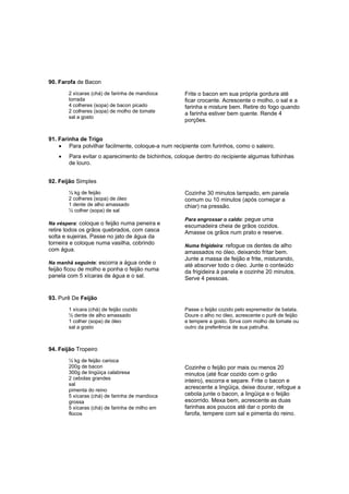 90. Farofa de Bacon
       2 xícaras (chá) de farinha de mandioca       Frite o bacon em sua própria gordura até
       torrada                                      ficar crocante. Acrescente o molho, o sal e a
       4 colheres (sopa) de bacon picado            farinha e misture bem. Retire do fogo quando
       2 colheres (sopa) de molho de tomate         a farinha estiver bem quente. Rende 4
       sal a gosto
                                                    porções.


91. Farinha de Trigo
    • Para polvilhar facilmente, coloque-a num recipiente com furinhos, como o saleiro.
   •   Para evitar o aparecimento de bichinhos, coloque dentro do recipiente algumas folhinhas
       de louro.


92. Feijão Simples
       ½ kg de feijão                               Cozinhe 30 minutos tampado, em panela
       2 colheres (sopa) de óleo                    comum ou 10 minutos (após começar a
       1 dente de alho amassado                     chiar) na pressão.
       ½ colher (sopa) de sal
                                                    Para engrossar o caldo: pegue uma
Na véspera: coloque o feijão numa peneira e
                                                    escumadeira cheia de grãos cozidos.
retire todos os grãos quebrados, com casca          Amasse os grãos num prato e reserve.
solta e sujeiras. Passe no jato de água da
torneira e coloque numa vasilha, cobrindo           Numa frigideira: refogue os dentes de alho
com água.                                           amassados no óleo, deixando fritar bem.
                                                    Junte a massa de feijão e frite, misturando,
Na manhã seguinte: escorra a água onde o
                                                    até absorver todo o óleo. Junte o conteúdo
feijão ficou de molho e ponha o feijão numa         da frigideira à panela e cozinhe 20 minutos.
panela com 5 xícaras de água e o sal.               Serve 4 pessoas.


93. Purê De Feijão
       1 xícara (chá) de feijão cozido              Passe o feijão cozido pelo espremedor de batata.
       ½ dente de alho amassado                     Doure o alho no óleo, acrescente o purê de feijão
       1 colher (sopa) de óleo                      e tempere a gosto. Sirva com molho de tomate ou
       sal a gosto                                  outro da preferência de sua patrulha.



94. Feijão Tropeiro
       ½ kg de feijão carioca
       200g de bacon                                Cozinhe o feijão por mais ou menos 20
       300g de lingüiça calabresa                   minutos (até ficar cozido com o grão
       2 cebolas grandes                            inteiro), escorra e separe. Frite o bacon e
       sal
       pimenta do reino
                                                    acrescente a lingüiça, deixe dourar, refogue a
       5 xícaras (chá) de farinha de mandioca       cebola junte o bacon, a lingüiça e o feijão
       grossa                                       escorrido. Mexa bem, acrescente as duas
       5 xícaras (chá) de farinha de milho em       farinhas aos poucos até dar o ponto de
       flocos                                       farofa, tempere com sal e pimenta do reino.
 