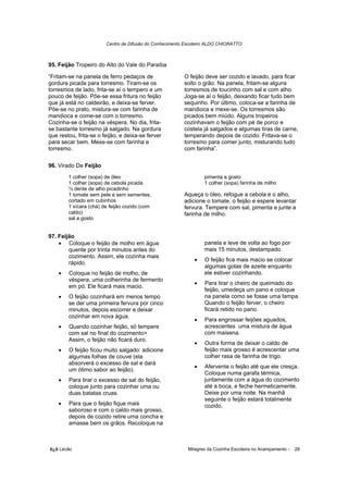 Centro de Difusão do Conhecimento Escoteiro ALDO CHIORATTO



95. Feijão Tropeiro do Alto do Vale do Paraíba

“Fritam-se na panela de ferro pedaços de                 O feijão deve ser cozido e lavado, para ficar
gordura picada para torresmo. Tiram-se os                solto o grão. Na panela, fritam-se alguns
torresmos de lado, frita-se aí o tempero e um            torresmos de toucinho com sal e com alho.
pouco de feijão. Põe-se essa fritura no feijão           Joga-se aí o feijão, deixando ficar tudo bem
que já está no caldeirão, e deixa-se ferver.             sequinho. Por último, coloca-se a farinha de
Põe-se no prato, mistura-se com farinha de               mandioca e mexe-se. Os torresmos são
mandioca e come-se com o torresmo.                       picados bem miúdo. Alguns tropeiros
Cozinha-se o feijão na véspera. No dia, frita-           cozinhavam o feijão com pé de porco e
se bastante torresmo já salgado. Na gordura              costela já salgados e algumas tiras de carne,
que restou, frita-se o feijão, e deixa-se ferver         temperando depois de cozido. Fritava-se o
para secar bem. Mexe-se com farinha e                    torresmo para comer junto, misturando tudo
torresmo.                                                com farinha”.

96. Virado De Feijão
        1 colher (sopa) de óleo                                   pimenta a gosto
        1 colher (sopa) de cebola picada                          1 colher (sopa) farinha de milho
        ½ dente de alho picadinho
        1 tomate sem pele e sem sementes,                Aqueça o óleo, refogue a cebola e o alho,
        cortado em cubinhos                              adicione o tomate, o feijão e espere levantar
        1 xícara (chá) de feijão cozido (com             fervura. Tempere com sal, pimenta e junte a
        caldo)                                           farinha de milho.
        sal a gosto


97. Feijão
    • Coloque o feijão de molho em água                           panela e leve de volta ao fogo por
        quente por trinta minutos antes do                        mais 15 minutos, destampado.
        cozimento. Assim, ele cozinha mais
                                                             •    O feijão fica mais macio se colocar
        rápido.
                                                                  algumas gotas de azeite enquanto
    •   Coloque no feijão de molho, de                            ele estiver cozinhando.
        véspera, uma colherinha de fermento
                                                             •    Para tirar o cheiro de queimado do
        em pó. Ele ficará mais macio.
                                                                  feijão, umedeça um pano e coloque
    •   O feijão cozinhará em menos tempo                         na panela como se fosse uma tampa.
        se der uma primeira fervura por cinco                     Quando o feijão ferver, o cheiro
        minutos, depois escorrer e deixar                         ficará retido no pano.
        cozinhar em nova água.
                                                             •    Para engrossar feijões aguados,
    •   Quando cozinhar feijão, só tempere                        acrescentes uma mistura de água
        com sal no final do cozimento>                            com maisena.
        Assim, o feijão não ficará duro.
                                                             •    Outra forma de deixar o caldo de
    •   O feijão ficou muito salgado: adicione                    feijão mais grosso é acrescentar uma
        algumas folhas de couve (ela                              colher rasa de farinha de trigo.
        absorverá o excesso de sal e dará
                                                             •    Afervente o feijão até que ele cresça.
        um ótimo sabor ao feijão).
                                                                  Coloque numa garafa térmica,
    •   Para tirar o excesso de sal do feijão,                    juntamente com a água do cozimento
        coloque junto para cozinhar uma ou                        até a boca, e feche hermeticamente.
        duas batatas cruas.                                       Deixe por uma noite. Na manhã
                                                                  seguinte o feijão estará totalmente
    •   Para que o feijão fique mais                              cozido.
        saboroso e com o caldo mais grosso,
        depois de cozido retire uma concha e
        amasse bem os grãos. Recoloque na



õ¿õ Lecão                                                  Milagres da Cozinha Escoteira no Acampamento -   28
 