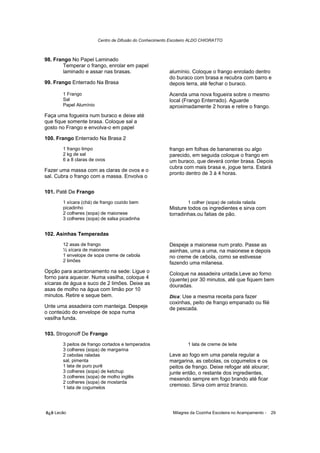 Centro de Difusão do Conhecimento Escoteiro ALDO CHIORATTO



98. Frango No Papel Laminado
        Temperar o frango, enrolar em papel
        laminado e assar nas brasas.                     alumínio. Coloque o frango enrolado dentro
                                                         do buraco com brasa e recubra com barro e
99. Frango Enterrado Na Brasa                            depois terra, até fechar o buraco.
       1 Frango                                          Acenda uma nova fogueira sobre o mesmo
       Sal                                               local (Frango Enterrado). Aguarde
       Papel Alumínio                                    aproximadamente 2 horas e retire o frango.
Faça uma fogueira num buraco e deixe até
que fique somente brasa. Coloque sal a
gosto no Frango e envolva-o em papel

100. Frango Enterrado Na Brasa 2
       1 frango limpo                                    frango em folhas de bananeiras ou algo
       2 kg de sal                                       parecido, em seguida coloque o frango em
       6 a 8 claras de ovos                              um buraco, que deverá conter brasa. Depois
                                                         cubra com mais brasa e, jogue terra. Estará
Fazer uma massa com as claras de ovos e o
                                                         pronto dentro de 3 à 4 horas.
sal. Cubra o frango com a massa. Envolva o

101. Patê De Frango
       1 xícara (chá) de frango cozido bem                        1 colher (sopa) de cebola ralada
       picadinho                                         Misture todos os ingredientes e sirva com
       2 colheres (sopa) de maionese                     torradinhas.ou fatias de pão.
       3 colheres (sopa) de salsa picadinha


102. Asinhas Temperadas
       12 asas de frango                                 Despeje a maionese num prato. Passe as
       ½ xícara de maionese                              asinhas, uma a uma, na maionese e depois
       1 envelope de sopa creme de cebola                no creme de cebola, como se estivesse
       2 limões                                          fazendo uma milanesa.
Opção para acantonamento na sede: Ligue o                Coloque na assadeira untada.Leve ao forno
forno para aquecer. Numa vasilha, coloque 4              (quente) por 30 minutos, até que fiquem bem
xícaras de água e suco de 2 limões. Deixe as             douradas.
asas de molho na água com limão por 10
minutos. Retire e seque bem.                             Dica: Use a mesma receita para fazer
                                                         coxinhas, peito de frango empanado ou filé
Unte uma assadeira com manteiga. Despeje                 de pescada.
o conteúdo do envelope de sopa numa
vasilha funda.

103. Strogonoff De Frango
       3 peitos de frango cortados e temperados                   1 lata de creme de leite
       3 colheres (sopa) de margarina
       2 cebolas raladas                                 Leve ao fogo em uma panela regular a
       sal, pimenta                                      margarina, as cebolas, os cogumelos e os
       1 lata de puro purê                               peitos de frango. Deixe refogar até alourar;
       3 colheres (sopa) de ketchup                      junte então, o restante dos ingredientes,
       3 colheres (sopa) de molho inglês                 mexendo sempre em fogo brando até ficar
       2 colheres (sopa) de mostarda
       1 lata de cogumelos
                                                         cremoso. Sirva com arroz branco.




õ¿õ Lecão                                                  Milagres da Cozinha Escoteira no Acampamento -   29
 