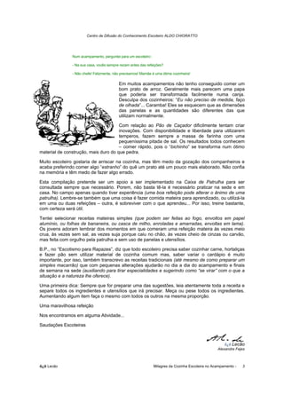 Centro de Difusão do Conhecimento Escoteiro ALDO CHIORATTO




               Num acampamento, perguntei para um escoteiro::

               - Na sua casa, vocês sempre rezam antes das refeições?

               - Não chefe! Felizmente, não precisamos! Mamãe é uma ótima cozinheira!

                                          Em muitos acampamentos não tenho conseguido comer um
                                          bom prato de arroz. Geralmente mais parecem uma papa
                                          que poderia ser transformada facilmente numa canja.
                                          Desculpa dos cozinheiros: “Eu não preciso de medida, faço
                                          de olhada”... Caramba! Eles se esquecem que as dimensões
                                          das panelas e as quantidades são diferentes das que
                                          utilizam normalmente.

                                      Com relação ao Pão de Caçador dificilmente tentam criar
                                      inovações. Com disponibilidade e liberdade para utilizarem
                                      temperos, fazem sempre a massa de farinha com uma
                                      pequeníssima pitada de sal. Os resultados todos conhecem
                                      – comer rápido, pois o “bichinho” se transforma num ótimo
material de construção, mais duro do que pedra.

Muito escoteiro gostaria de arriscar na cozinha, mas têm medo da gozação dos companheiros e
acaba preferindo comer algo “estranho” do quê um prato até um pouco mais elaborado. Não confia
na memória e têm medo de fazer algo errado.

Esta compilação pretende ser um apoio a ser implementado na Caixa de Patrulha para ser
consultada sempre que necessário. Porem, não basta tê-la é necessário praticar na sede e em
casa. No campo apenas quando tiver experiência (uma boa refeição pode alterar o ânimo de uma
patrulha). Lembre-se também que uma coisa é fazer comida mateira para aprendizado, ou utilizá-la
em uma ou duas refeições – outra, é sobreviver com o que aprendeu... Por isso, treine bastante,
com certeza será útil.

Tentei selecionar receitas mateiras simples (que podem ser feitas ao fogo, envoltos em papel
alumínio, ou folhas de bananeira, ou casca de milho, enroladas e amarradas, envoltas em lama).
Os jovens adoram lembrar dos momentos em que comeram uma refeição mateira às vezes meio
crua, às vezes sem sal, as vezes suja porque caiu no chão, às vezes cheio de cinzas ou carvão,
mas feita com orgulho pela patrulha e sem uso de panelas e utensílios.

B.P., no “Escotismo para Rapazes”, diz que todo escoteiro precisa saber cozinhar carne, hortaliças
e fazer pão sem utilizar material de cozinha comum mas, saber variar o cardápio é muito
importante, por isso, também transcrevo as receitas tradicionais (até mesmo de como preparar um
simples macarrão) que com pequenas alterações ajudarão no dia a dia do acampamento e finais
de semana na sede (auxiliando para tirar especialidades e sugerindo como “se virar” com o que a
situação e a natureza lhe oferece).

Uma primeira dica: Sempre que for preparar uma das sugestões, leia atentamente toda a receita e
separe todos os ingredientes e utensílios que irá precisar. Meça ou pese todos os ingredientes.
Aumentando algum item faça o mesmo com todos os outros na mesma proporção.

Uma maravilhosa refeição

Nos encontramos em alguma Atividade...

Saudações Escoteiras



                                                                                                       õ¿õ Lecão
                                                                                                   Alexandre Fejes



õ¿õ Lecão                                                       Milagres da Cozinha Escoteira no Acampamento -   3
 