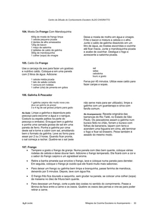 Centro de Difusão do Conhecimento Escoteiro ALDO CHIORATTO




104. Moela De Frango Com Mandioquinha
           400g de moela de frango limpa                      Deixe a moela de molho em água e vinagre.
           1 cebola pequena picada                            Frite o bacon e misture a cebola e o alho.
           2 dentes de alho amassados                         Junte o caldo de galinha dissolvido em um
           120g de bacon                                      litro de água, as moelas escorridas e cozinhe
           1 maço de salsinha
           2 tabletes de caldo de galinha
                                                              até ficar macia. Junte a mandioquinha picada
           300g de mandioquinha                               e acabe de cozinhar. Desligue o fogo e
           1 colher (sopa) de vinagre                         acrescente a salsinha picada.


105. Caldo De Frango

Use a carcaça da ave para fazer um gostoso                             sal
e nutritivo caldo. Coloque-a em uma panela                             salsa
com 2 litros de água. Adicione:                                        cebolinha
                                                                       louro a gosto
           1 cebola média picada
           1 talo de salsão cortado                           Ferva por 45 minutos. Utilize esse caldo para
           1 cenoura em rodelas                               fazer canjas e sopas.
           1 colher (chá) de pimenta em grãos


106. Galinha À Pescador

           1 galinha caipira não muito nova (não              não serve mais para ser utilizado), limpe a
           deve ser galinha de granja)                        galinha com um guardanapo e sirva com
           3 a 4 kg de sal grosso próprio para gado           farofa comum.
Na Sede:Limpe a galinha e dependure pelo                      No Acampamento: Receita originária das
pescoço para escorrer a água e o sangue.                      barrancas do Rio Tietê, no Estado de São
Costure ou espete palitos na parte do                         Paulo. Os pescadores assam a galinha num
pescoço e embaixo. Enxugue bem a galinha                      buraco feito no chão, forram o buraco com
e ponha uma camada grossa de sal em uma                       folhas de bananeira, tapam com terra e
panela de ferro. Ponha a galinha por cima                     acendem uma fogueira em cima, até terminar
deste sal e torne a cobrir com sal, amoldando                 o fogo e ficar só braseiro. Peixe também é
bem o formato da galinha. Leve ao forno para                  assado do mesmo modo.
assar por 2 ou 3 horas. Quando ficar pronta,
o sal começa a rachar. Quebre-se o sal (este

107. Frango
   • Tempere a gosto o frango de granja. Numa panela com óleo bem quente, coloque várias
        rodelas de cebola e deixe dourar bem. Adicione o frango temperado. Ele ficará com a cor e
        o sabor do frango caipira e um agradável aroma.
    •      Retire a banha amarela que envolve o frango, lave e coloque numa panela para derreter.
           Em seguida, coloque o frango já cozido que ele ficará muito mais saboroso.
    •      Para deixar um frango ou galinha bem limpa e branquinha, passe farinha de mandioca,
           deixando por 5 minutos. Depois, lave com água fria.
    •      O frango frito fica dourado e sequinho, sem grudar na panela, se colocar uma colher (sopa)
           de maisena no óleo de fritura bem quente.
    •      Para desossar um frango, corte a pele das costas no sentido do comprimento. Passe a
           lâmina da faca entre a carne e os ossos. Quebre os ossos das pernas e vire-as para poder
           retirar a carne.




õ¿õ Lecão                                                       Milagres da Cozinha Escoteira no Acampamento -   30
 