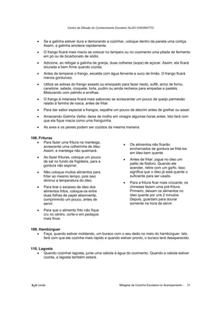 Centro de Difusão do Conhecimento Escoteiro ALDO CHIORATTO



   •   Se a galinha estiver dura e demorando a cozinhar, coloque dentro da panela uma cortiça.
       Assim, a galinha amolece rapidamente.
   •   O frango ficará mais macio se colocar no tempero ou no cozimento uma pitada de fermento
       em pó ou de bicarbonato de sódio.
   •   Adicione, ao refogar a galinha de granja, duas colheres (sopa) de açúcar. Assim, ela ficará
       dourada e bem firme quando cozida.
   •   Antes de temperar o frango, escalde com água fervente e suco de limão. O frango ficará
       menos gorduroso.
   •   Utilize as sobras do frango assado ou ensopado para fazer risoto, suflê, arroz de forno,
       canelone, salada, croquete, torta, pudim ou ainda recheios para empadas e pastéis.
       Misturando com palmito e ervilhas.
   •   O frango à milanesa ficará mais saboroso se acrescentar um pouco de queijo parmesão
       ralado à farinha de rosca, antes de fritar.
   •   Para dar sabor especial a frangos, espalhe um pouco de alecrim antes de grelhar ou assar.
   •   Amaciando Galinha Velha: deixe de molho em vinagre algumas horas antes. Isto fará com
       que ela fique macia como uma franguinha.
   •   As aves e os peixes podem ser cozidos da mesma maneira.

108. Frituras
   • Para fazer uma fritura na manteiga,
                                                           •    Os alimentos não ficarão
        acrescente uma colherinha de óleo.
                                                                encharcados de gordura se fritá-los
        Assim, a manteiga não queimará.
                                                                em óleo bem quente.
   •   Ao fazer frituras, coloque um pouco
                                                           •    Antes de fritar, jogue no óleo um
       de sal no fundo da frigideira, para a
                                                                palito de fósforo. Quando ele
       gordura não espirrar.
                                                                acender, retire com um garfo. Isso
   •   Não coloque muitos alimentos para                        significa que o óleo já está quente o
       fritar ao mesmo tempo, pois isso                         suficiente para ser usado.
       diminui a temperatura do óleo.
                                                           •    Para a fritura ficar mais crocante, os
   •   Para tirar o excesso de óleo dos                         chineses fazem uma pré-fritura.
       alimentos fritos, coloque-os entre                       Primeiro, deixam os alimentos no
       duas folhas de papel absorvente,                         óleo quente por uns 2 minutos.
       comprimindo um pouco, antes de                           Depois, guardam para dourar
       servir.                                                  somente na hora de servir.
   •   Para que o alimento frito não fique
       cru no centro, corte-o em pedaços
       mais finos.

109. Hambúrguer
   • Faça, quando estiver moldando, um buraco com o seu dedo no meio do hambúrguer. Isto
       fará com que ele cozinhe mais rápido e quando estiver pronto, o buraco terá desaparecido.

110. Lagosta
   • Quando cozinhar lagosta, junte uma cebola à água do cozimento. Quando a cebola estiver
       cozida, a lagosta também estará.




õ¿õ Lecão                                                Milagres da Cozinha Escoteira no Acampamento -   31
 