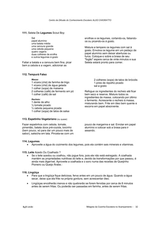 Centro de Difusão do Conhecimento Escoteiro ALDO CHIORATTO




111. Seleta De Legumes Scout Boy
        Sal                                             ervilhas e os legumes, cortando-os, fatiando-
        papel alumínio                                  os ou picando-os á gosto.
        uma batata média
        uma cenoura grande                              Misture e tempere os legumes com sal à
        uma cebola pequena
        quatro vagens
                                                        gosto. Envolva os legume em um pedaço de
        duas colheres de ervilha                        papel alumínio sem deixar aberturas ou
        e outros legumes à gosto                        furos. Coloque-o sobre a brasa de seu
                                                        "fogão" espere cerca de vinte minutos e sua
Fatiar a batata e a cenoura bem fina, picar             Seleta estará pronto para comer.
bem a cebola e a vagem, adicionar as


112. Tempurá Falso
        Massa:                                                   2 colheres (sopa) de talos de brócolis
        1 xícara (chá) de farinha de trigo                       1 pires de repolho picado
        1 xícara (chá) de água gelada                            sal a gosto
        1 colher (sopa) de maisena
        2 colheres (café) de fermento em pó             Refogue os ingredientes do recheio até ficar
        1 colher (café) de sal                          bem seco e reserve. Misture todos os
                                                        ingredientes da massa, colocando por último
        Recheio:
                                                        o fermento. Acrescente o recheio à massa,
        1 dente de alho                                 misturando bem. Frite em óleo bem quente e
        ½ tomate picado                                 escorra em papel absorvente.
        ½ cebola pequena picada
        1 colher (sopa) de talos de salsa

113. Espetinho Vegetariano (ou quase)

Fazer espetinhos com cebola, tomate,                    pouco de margarina e sal. Enrolar em papel
pimentão, batata doce pré-cozida, toicinho              alumínio e colocar sob a brasa para ir
(bem pouco, só para dar um pouco mais de                assando.
sabor), salsicha em lata. Pincela-se com um

114. Legumes
   • Aproveite a água do cozimento dos legumes, pois ela contém sais minerais e vitaminas.

115. Leite Azedo Ou Coalhado ?
   • Se o leite azedou ou coalhou, não jogue fora, pois ele não está estragado. A coalhada
        mantém as propriedades nutritivas do leite e, devido às transformações por que passou, é
        ainda mais digerível. Aproveite a coalhada e o soro numa das receitas de Queijinho
        Pioneiro ou Queijo Árabe.:

116. Lingüiça
   • Para que a lingüiça fique deliciosa, ferva antes em um pouco de água. Quando a água
        secar, deixe que ela frite na própria gordura, sem acrescentar óleo.
    •   Lingüiças encolherão menos e não quebrarão se forem fervidas por cerca de 8 minutos
        antes de serem fritas. Ou poderão ser passadas em farinha, antes de serem fritas.




õ¿õ Lecão                                                 Milagres da Cozinha Escoteira no Acampamento -   32
 