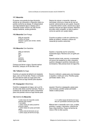 Centro de Difusão do Conhecimento Escoteiro ALDO CHIORATTO



117. Macarrão

É preciso uma panela de água fervendo                   Depois de colocar o macarrão, deixa-se
aonde se vai colocando o macarrão inteiro ou            recomeçar a fervura e mexe-se de vez em
partido conforme se deseja. É indispensável             quando, adicionando-se sal a gosto. Quando
que haja bastante água e espaço pois o                  o macarrão estiver cozido, escorre-se a água
macarrão cozido cresce e se não houver                  quente e lava-se em água corrente. Adiciona-
espaço bastante, acaba grudando.                        se então molho enlatado, ou feito à parte e
                                                        come-se quente com queijo ralado.

118. Macarrão Com Frango
       500g de macarrão                                 Cozinhe os peitos e corte em cubinhos (ou
       2 peitos de frango                               desfie se preferir), ensope e misture ao
       tempero a gosto (sal, tomate, cebola,            macarrão já cozido e escorrido.
       salsinha...)



119. Macarrão Com Sardinha

       200g por elemento                                Quebre o macarrão (se for comprido),
       óleo                                             acrescente água. Revolva com um garfo pra
       água                                             soltar.
       sal
       sardinha                                         Quando estiver mole, escorra, e acrescente
       temperos                                         um pouco de margarina ou óleo, enquanto
       queijo ralado
                                                        quente e despeje a sardinha misturada com
                                                        os temperos. Não precisa lavar em água fria.
Coloque pra ferver a água. Quando estiver
fervendo, coloque um fio de óleo e sal.

120. Talharim Ao Sugo

Cozinhe um pacote de talharim em bastante               Escorra o talharim, passe para uma travessa
água, sal e um fio de óleo. Passe o conteúdo            e espalhe o molho por cima. Polvilhe queijo
de uma lata de molho ao sugo para uma                   parmesão ralado. Sirva.
panela e leve ao fogo brando para aquecer.

121. Espaguete A Bolonhesa

Cozinhe o espaguete em água, sal e um fio               aquecer. Escorra o espaguete, passe para
de óleo (não deixe cozinhar demais). Passe o            uma travessa, polvilhe queijo parmesão
conteúdo de uma lata de molho a bolonhesa               ralado e salsa picada.
para uma panela e leve ao fogo brando para

122. Bolinho De Macarrão
       1 prato (raso) de macarrão cozido                         1 e ½ colher (sopa) de farinha de rosca
       passado pelo moedor                                       óleo em quantidade suficiente para fritar
       1 ovo batido
       1 colher (sopa) de salsa picadinha               Misture bem o macarrão com o ovo, a salsa,
       pimenta a gosto                                  pimenta, o queijo, o fermento, a farinha de
       1 colher (sopa) de queijo parmesão               trigo e faça bolinhos. Passe na farinha de
       ralado                                           rosca e frite no óleo quente.
       1 colher (chá) de fermento em pó
       1 colher (sopa) de farinha de trigo




õ¿õ Lecão                                                 Milagres da Cozinha Escoteira no Acampamento -   33
 