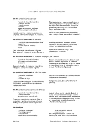 Centro de Difusão do Conhecimento Escoteiro ALDO CHIORATTO




129. Macarrão Instantâneo Light
       1 pacote de Macarrão Instantâneo                 Picar as verduras e legumes crus (menos a
       1 cenoura pequena                                alfafa) em pedaços bem pequenos. Misturá-
       1 cebola pequena                                 los bem. Sobre a massa pronta, coloque a
       1 tomate                                         alfafa inteira. Por cima, coloque requeijão
       cebola, alho, pimenta calabresa
       alfafa, queijo parmesão fatiado
                                                        light e queijo parmesão.

Na sede, cozinhar o macarrão, colocar em                Levar ao forno por 5 minutos (até derreter
um prato, cobrir com o tempero do pacotinho.            bem o queijo). Sirva. (Rendimento: 1 pessoa)


130. Macarrão Instantâneo Na Manteiga
       1 pacote de macarrão Instantâneo carne           manteiga na panela , misture o pozinho
       ou galinha                                       (tempero). Jogue o macarrão na panela e
       1 colher (sopa) de manteiga                      misture com o caldo de manteiga.
       shoyu

Faça o Macarrão normalmente, Escorra a                  Coloque um pouco de Shoyu. Sirva.
água após os 3 minutos de fervura. Derreta a            (Rendimento: 1 pessoa)


131. Macarrão Instantâneo Ao Molho De Requeijão Com Azeitonas
       1 pacote de macarrão instantâneo                 Escorra o macarrão e reserve. Use um prato
       2 colheres (sopa) de requeijão                   fundo e ponha o requeijão e as azeitonas
       8 azeitonas                                      (previamente picadas e sem o caroço). Jogue
                                                        o macarrão por cima do preparado, misture,
Siga as instruções do macarrão instantâneo.
                                                        e sirva. (Rendimento: 1 pessoa)
Não ponha o tempero, use sal a gosto.

132. Macarrão Instantâneo Ao Ovo Com Feijão
       1 Macarrão Instantâneo                           Depois acrescente as duas conchas de feijão
       1 ovo                                            (previamente preparados).
       2 conchas de feijão
                                                        Temperar a gosto. Sirva. (Rendimento: 1
Coloca-se o Macarrão para cozinhar. Durante
                                                        pessoa)
o cozimento, mistura-se um ovo, deixando
cozinhar tudo junto.

133. Macarrão Instantâneo Presunto E Queijo
       1 pacote de macarrão Instantâneo                 quando estiver quente o queijo. Quando o
       1 lata de pomarola                               queijo começar a derreter coloque o creme
       presunto, queijo, creme de leite                 de leite. Após o macarrão pronto misture com
                                                        o molho e sirva. Para variar substitua o queijo
Preparar o macarrão normalmente. Picar o
                                                        e o presunto por uma lata de sardinha
presunto e o queijo numa panela, colocar o
                                                        .(Rendimento: 1 pessoa)
molho para esquentar, colocar o presunto e

134. Big-Miojo
       1 macarrão Instantâneo                                    agrião, manjericão, salsinha,
       1 hambúrguer picado                                       orégano, shoyu
       1 ovo (opcional)                                 Em uma panela colocar a cebola e o
       cebola, aveia, tomates picados,                  hambúrguer, fritar bem. Em outra panela


õ¿õ Lecão                                                 Milagres da Cozinha Escoteira no Acampamento -   35
 