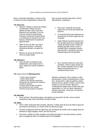 Centro de Difusão do Conhecimento Escoteiro ALDO CHIORATTO



fazer o macarrão Instantâneo. Juntar os dois            ficar no ponto (sempre fogo baixo). Servir.
e colocar os outros ingredientes, misturar até          (Rendimento: 2 pessoas)

135. Macarrão
   • Nhoque: Prepare a massa de nhoque
                                                            •    Para que o macarrão não grude,
       normalmente. Pegue um saco
                                                                 regue com um fio de óleo depois de
       plástico de leite, vazio, faça uma
                                                                 escorrer.
       abertura num dos lados e um furo
       num dos cantos do lado oposto.                       •    O macarrão ficará mais saboroso se
       Coloque a massa de nhoque dentro                          acrescentar ao molho raspas de noz
       e vá cortando os nhoques com uma                          moscada.
       tesoura, diretamente na panela de
       água fervente.                                       •    Cada 100g de macarrão precisa de 1
                                                                 litro de água para que a massa seja
    •   Além do sal e do óleo, que vão à                         cozida da maneira certa. Prefira as
        água para cozinhar o macarrão,                           panelas grandes, deixe-o boiar a
        acrescente também um galho de                            vontade (não é necessário colocar
        salsa.                                                   óleo durante o cozimento, pois com
                                                                 bastante água ele não grudará).
    •   Misture um pouco de pimenta do
        reino ao queijo ralado.


136. Mandioca
   • Para cozinhar a mandioca mais
                                                            •    Se a mandioca demorar muito para
       rapidamente, não coloque sal na
                                                                 amolecer, troque a água quente por
       água. Depois de cozida, tempere a
                                                                 fria. Tampe a panela e leve ao fogo.
       gosto.
                                                                 Depois da primeira fervura, a
                                                                 mandioca ficará macia.

137. Sopa Creme De Mandioquinha
        1 colher (sopa) margarina                       Derreta a margarina, frite a cebola e o alho
        1 cebola média picada                           até dourarem. Junte a mandioquinha e mexa
        1 dente de alho pequeno espremido               bem. Acrescente o caldo de galinha e deixe
        400 gramas de mandioquinha raspada e            levantar fervura; abaixe o fogo e cozinhe sem
        cortada em pedaços
        4 xícaras (chá) de caldo de galinha
                                                        tampar por uns 20 minutos, até que a
        sal e pimenta do reino a gosto                  mandioquinha esteja macia. Passe tudo pelo
        cubinhos de pão tostado na frigideira           espremedor ou, com um garfo, esprema o
                                                        máximo que puder.. Sirva com os cubinhos
                                                        de pão tostados.

138. Mexilhão
   • Para cozinhar, não coloque água, mas apenas um pouquinho de óleo. Leve a panela
       tampada ao fogo. Eles cozinharão no próprio caldo.

139. Milho
   • Para o milho verde ficar bem amarelo, adicione 1 colher (chá) de suco de limão à água em
        que estiver cozinhando, um minuto antes de retirá-lo do fogo.
    •   Cozinhe a espiga de milho em água sem sal. Só depois de cozida é que a espiga deve ser
        deixada em água salgada. Assim, ela não fica dura.
    •   Para tirar o cabelo do milho umedeça uma toalha de papel ou um pano poroso e passe
        bem na espiga de milho. Os cabelos saem com facilidade.




õ¿õ Lecão                                                 Milagres da Cozinha Escoteira no Acampamento -   36
 