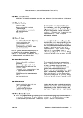 Centro de Difusão do Conhecimento Escoteiro ALDO CHIORATTO




140. Milho Assado Na Brasa
        Colocar o milho verde em espiga na grelha, e ir "regando" com água e sal, até o cozimento.


141. Milho Na Manteiga
       2 latas de milho                                  Escorra o milho em um escorredor, ponha
       2 colheres (sopa) de manteiga                     em uma panela, cubra com água e leve ao
       1 cebola ralada                                   fogo para uma fervura de 15 minutos. Doure
       1 pires de cebolinha verde picada                 a cebola na manteiga, junte as cebolinhas
       sal, pimenta-do-reino
       salsa picada
                                                         verdes e o milho escorrido. Tempere com sal,
                                                         pimenta-do-reino e salsa. Sirva para
                                                         acompanhar assados.

142. Molho Al Sugo
       1kg de tomate bem maduro (8 grandes)              pequenos (dentro de uma vasilha para não
       4 colheres (sopa) de óleo                         desperdiçar o suco). Leve o óleo ao fogo em
       1 cebola média picada                             uma panela para aquecer. Junte a cebola, o
       2 dentes de alho amassados                        alho e faça dourar ligeiramente.Acrescente o
       2 colheres (sopa) de salsinha picada
       sal, pimenta-do-reino
                                                         tomate e a salsinha, tempere com sal e
                                                         pimenta-do-reino a gosto; cozinhe em fogo
Lave os tomates. Retire a pele (mergulhe-os              baixo por 20 minutos. Esse molho é
em água fervendo por alguns segundos),                   suficiente para 1 pacote de macarrão (500g).
                                                         Rendimento: 4 pessoas. Tempo de Preparo: 40 minutos
corte-os ao meio e retire as sementes. Pique
a polpa do tomate em cubinhos bem

143. Molho À Romanesca
       3 colheres (sopa) de manteiga ou                  Em uma panela, leve a manteiga ao fogo.
       margarina                                         Junte a cebola e deixe dourar. Acrescente a
       2 colheres (sopa) de cebola picada                farinha e mexa até obter uma massa.
       3 colheres (sopa) de farinha de trigo             Vá juntando o leite aos poucos, mexendo
       3 xícaras de leite
       1 xícara de ervilha fresca cozida ou 1 lata
                                                         sempre, até dissolver bem a farinha.
       ½ xícara de presunto cortado em                   Tempere com sal e pimenta-do-reino a gosto.
       cubinhos                                          Junte o restante dos ingredientes, misture e
       2 colheres (sopa) de queijo parmesão              deixe cozinhar por 3 minutos. Esse molho é
       ralado                                            suficiente para 1 pacote de macarrão (500g)
       sal, pimenta-do-reino                             Rendimento: 4 pessoas Tempo de Preparo: 20 minutos



144. Molho Branco
       3 colheres (sopa) de farinha de trigo             Dilua a farinha no leite e reserve-a. Refogue
       1 e ½ xícara (chá) de leite                       a cebola na margarina, acrescente a mistura
       ½ cebola bem picadinha                            reservada e cozinhe, mexendo sempre, até
       1 colher (sopa) de margarina                      engrossar. Tempere com sal e noz-moscada.
       sal e noz-moscada a gosto


145. Molho Branco Especial
   • Para dar um sabor especial ao molho branco, aqueça bem o leite com uma folha de louro e
       uma cebola descascada. Se quiser, adicione um cravo da índia. Depois, deixe em lugar
       quente durante quinze minutos. Em seguida, escorra e prepare o molho branco.




õ¿õ Lecão                                                  Milagres da Cozinha Escoteira no Acampamento -   37
 
