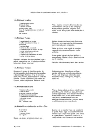 Centro de Difusão do Conhecimento Escoteiro ALDO CHIORATTO




146. Molho de Lingüiça
        1 lata de molho pronto
        2 latas de água                                   Frite a lingüiça e reserve. Doure o alho e a
        2 cebolas picadas                                 cebola no óleo em que foi frita a lingüiça.
        orégano, alho, óleo                               Acrescente sal, pimenta, orégano, água,
        ½ kg de lingüiça calabresa cortada em             molho pronto, a lingüiça e deixe ferver por 15
        rodelas                                           minutos.
        sal, pimenta


147. Molho de Tomate
        1 caixa de purê de tomate                         Junte o alho e cozinhe por mais 2 minutos.
        1 colher (sopa) de manteiga ou                    Adicione a farinha e cozinhe até que esteja
        margarina                                         bem misturada, sem empelotar.
        1 cebola ralada
        1 dente de alho amassado                          Retire do fogo e junte o purê de tomates,
        3 colheres (sopa) de farinha de trigo             mexendo bem para que fique um molho
        1 colher (sopa) de manjericão
        1 colher (chá) de sal
                                                          uniforme.
        ½ colher (café) de pimenta do reino
        1 colher (chá) de açúcar
                                                          Acrescente o manjericão, leve ao fogo e
                                                          espere ferver. Abaixe o fogo e deixe cozinhar
Derreta a manteiga em uma panela e junte a                por 20 minutos.
cebola para refogar por 10 minutos, em fogo
baixo, sem deixar escurecer.                              Tempere com pimenta do reino, sal e açúcar.


148. Molho de Tomates

Doure em ½ xícara de óleo três dentes de                  de água quente e deixe ferver em fogo
alho amassados, junte duas cebolas picadas                brando, até formar um molho consistente.
e deixe refogar. Adicione ½ kg de tomates                 Prove o sal. Empregue este molho para
(sem pele) picados, dois tabletes de caldo de             macarrão, bifes à parmegiana, nhoques,
galinha, 1 colher (sobremesa) de extrato de               pizza, etc.
tomates, molho de pimenta, 3 xícaras (chá)


149. Molho Para Salsicha
        1 lata de molho pronto                            Frite no óleo a cebola, o alho, a cebolinha e o
        2 latas de água                                   pimentão. Junte o molho, a água, tempere
        2 cebolas cortadas em fatias                      com sal e pimenta e deixe apurar. Por último,
        2 colheres de salsa picada                        acrescente a salsa picada e as azeitonas.
        2 colheres de cebolinha verde picada
        1 pimentão picado
                                                          Está pronto para empregar sobre as
        azeitonas                                         salsichas. Pode acompanhar o cachorro quente
        sal – pimenta – óleo                              ou salsichas com arroz, macarrão, etc.


150. Molho Mineiro de Repolho ao Alho e Óleo

        5 denti de ai                                     Quenta o oi na panela. Foga o ai socado no
        3 cuié di oi                                      oi quenti. Pica o repoi beeeeeemmmmmmm
        1 cabeça di repoi                                 fininnn. Foga o repoi no oi quenti junto com o
        sar a gosto                                       ai fogado. Poim a mastomati i mexi cum a
Casca o ai, pica o ai i soca o ai cum sar.                cuié pra fazê o moi. Sirva com rois e meleti.




õ¿õ Lecão                                                   Milagres da Cozinha Escoteira no Acampamento -   38
 