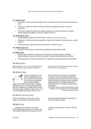 Centro de Difusão do Conhecimento Escoteiro ALDO CHIORATTO




151. Molho Ácido
   • Para que o molho de tomate não fique ácido, acrescente uma colher de sopa de creme de
       leite.
    •   Para tirar a acidez do molho de tomate, coloque uma pitada de açúcar no final do
        cozimento.
    •   Para tirar a acidez dos molhos de tomate, prepare com todos os temperos e coloque
        alguns pedaços de batata ou cenoura, durante a fervura.

152. Molho Muito Claro
   •   Coloque algumas gotas de molho de soja – shoyu (encontra-se em mercearias)
    •   Doure bem a farinha antes de acrescentar o liquido. Isto também não deixará que o molho
        empole.
    •   Acrescente duas colheres (chá) de café solúvel ao molho de carne.

153. Molho Gorduroso
   • Se estiver muito oleoso, acrescente uma pitada de bicarbonato de sódio.

154. Molho Ralo
   • Misture água e farinha ou maisena até conseguir uma massa uniforme, Adicione
       gradualmente ao molho já existente na panela, mexendo constantemente, até ferver.
    •   Para engrossar um molho, experimente usar batatas cozidas e passadas no espremedor.

155. Ovo No Barro
Basta envolver o ovo com uma camada de cerca           brasas. Quando o barro secar e começar a rachar,
de 2 cm de barro, após, coloque-o no fogo em           é sinal de que o ovo está pronto.


156. Ovo No Espeto

                 Faça um pequeno furo nas              fogo em brasas. É normal, que enquanto o
                 duas extremidades do ovo              ovo estiver no fogo derrame um pouco de
                 com a ponta de uma faca (o            sua gema, porém, quanto menor for o buraco
                 furo tem que ser suficiente           onde foi colocado o espeto, menos conteúdo
                 para a vareta). Depois                será derramado. Uma opção para tapar o
pegue uma vareta de bambu fino e coloque               vazamento do ovo é utilizar a massa do pão
nos buracos do ovo, mas cuidado para não               de caçador.
derramar, coloque-o na brasa como se fosse             Você pode utilizar um arame pré-aquecido ou para
churrasco. Após, coloque o espeto com o ovo             amolecer a casca mergulhe o ovo no vinagre por
a uma distância de cerca de 15 cm de um                                      15 minutos antes de furá-lo.


157. Ovo Na Casca De Laranja

Corte uma laranja ao meio e tire o miolo,              casca de laranja e deixe fritar colocando a
pegue o ovo, quebre e coloque dentro da                casca em meio às brasas.

158. Ovo Chorão

   Coloque o ovo entre 5 e 10 cm das                   (uma gota de água aparece na casca), ele está
brasas da fogueira. Esperar 2 minutos e virar          pronto.
com cuidado. Quando ele começar a chorar



õ¿õ Lecão                                                Milagres da Cozinha Escoteira no Acampamento -   39
 