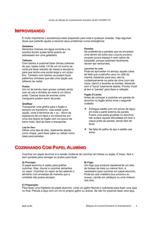 Centro de Difusão do Conhecimento Escoteiro ALDO CHIORATTO




IIMPROVIISANDO
  MPROV SANDO
   É muito importante o escoteiro(a) estar preparado para toda e qualquer ocasião. Veja algumas
   dicas que poderão ajudar a resolver seus problemas numa emergência:
   Geladeira:
   Alimentos imersos em água corrente e na                 Panelas:
   sombra duram quase tanto quanto se                      De preferência a panelas que se encaixem
   estivessem em uma geladeira.                            uma dentro da outra (tipo conjunto pioneiro)
                                                           ocupam pouco espaço e sem cabos de
   Talheres:                                               baquelite, porque queimam facilmente,
   Com bambu é possível fazer ótimas colheres              devem ser removíveis.
   de pau, basta cortar 1/4 de um nó (como se
   corta pra fazer estrado de mesa) e esculpi-lo           Caixinhas De Leite:
   para que tenha uma ponta larga e um corpo               Pode-se aproveitar no almoço aquela caixa
   fino. Também com bambu se podem fazer                   de leite que a patrulha usou no café da
   palitinhos chineses que são uma opção aos               manhã, bastando para isso, abri-la
   talheres de metal.                                      cuidadosamente na parte de cima (com ela
                                                           vazia, claro!) e levantar as bordas, deixando
   Pratos:                                                 com a "boca" totalmente aberta. Pronto! Você
   Um nó de bambu bem grosso cortado ainda                 já tem a “panela" para fazer a refeição
   com os nós e dividido ao meio é um ótimo
   prato. Cascas duras de arvores como                     Fogão À Lenha:
   mangueira podem servir de prato.                        Antes de começar a cozinhar em panela de
                                                           alumínio no fogão lenha tome o seguinte
   Grelhas:                                                cuidado:
   Transportar uma grelha para o fogão e
   sempre um transtorno, mas existe outra                      Esfregue sabão com um pouco de água
   opção, corte 6 ferrinhos de + ou - 40cm da                  em toda a parte externa da panela.
   espessura de um lápis e só colocá-los em                    Ficara uma pasta grudada no alumínio,
   cima dos tijolos do fogão com um pouco de                   isto evitara aquela dificuldade em tirar a
   barro mole, fácil de fazer e transportar.                   casca preta da panela, sendo fácil de
                                                               lavar.
   Lata De Óleo:
   Utilize uma lata de óleo, totalmente aberta,                Na falta de palha de aço e sabão use
   como chapa, para fazer pães ou utilizar como                areia.
   base para panelas.



COZIINHANDO COM PAPEL ALUMÍÍNIIO
COZ NHANDO COM PAPEL ALUM N O
   Cozinhar em papel alumínio é a versão moderna de cozinhar em folhas ou argila. É limpo, fácil e
   sem panelas para carregar ou pratos para lavar.
   A) Princípio:                                           B) Fogo:
   O papel alumínio é usado para grelhar,                  Um fogo que produza rapidamente um leito
   cozinhar, fritar, dourar e cozinhar alimentos           de brasas de mais ou menos 5cm, é
   no vapor. Cozinhar no vapor se faz selando o            necessário para cozinhar em papel alumínio.
   alimento num envelope de maneira que a                  Pode-se usar madeira (boa produtora de
   umidade não possa escapar.                              brasas), carvão em pedaços ou uma mistura
                                                           dos dois.
   C) Preparação:
   Para fazer uma frigideira de papel alumínio, corte um galho flexível o suficiente para fazer uma alça
   no final. Prenda a alça com um nó no próprio galho ou arame. Se não for possível fazer uma alça,




   õ¿õ Lecão                                                 Milagres da Cozinha Escoteira no Acampamento -   4
 