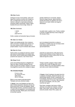 159. Ovo Cozido

Coloque os ovos numa panela, cubra com               panela coberta por 15 minutos, depois
água fria e ponha um pouco de vinagre ou             escorra a água quente. Agora sacuda a
sal. O vinagre fará com que os ovos não              panela de lá para cá, fazendo com que a
rachem e percam a clara pela rachadura,              casca do ovo rache. Esfrie com água e
enquanto estão cozinhando. Deixe a água              descasque.
levantar fervura e tire do fogo. Deixe na

160. Ovo Acebolado
        1 cebola                                     na parte maior, quebre o ovo. Feche a cebola
        1 ovo                                        e enrole no papel alumínio e leve a fogo por
        papel alumínio                               30 minutos. Sirva.
Corte a cebola na horizontal, faça um buraco

161. Ovo Com Batata

Pegar uma batata grande, tirar a tampa e             se no envelope de alumínio e coloca o
abrir um buraco na batata para colocar um            envelope e a batata com ovo na brasa e terá
ovo (com casca e tudo!) e tampar com a               tudo cozido após uns 20 min
própria batata. O que foi retirado dela coloca-      aproximadamente.

162. Ovo Na Pedra
Pode se fazer um envelope de alumínio e dentro       embrulhe em papel alumínio. Não deixe buraco.
dele coloca-se batata fatiada como batata chips      Coloque este envelope na brasa. Depois de um
bem fininha, cenoura fatiada igual à batata,cebola   tempo estará tudo cozido e pode comer com uma
picadinha bem pequena, e sal; misture tudo e         seleta de legumes cozidos.


163. Ovos Pochê

Leve uma panela pequena ou frigideira ao             Tampe a panela, apague o fogo e deixe
fogo com água. Quando levantar fervura               cozinhar só no calor da água por cinco
junte um pouco de vinagre. Quebre o ovo em           minutos. Retire com uma espumadeira. Sirva
uma tigelinha e ponha com cuidado na água.           com sal ou com molho de tomates.

164. Omelete Simples
        8 ovos ou mais
        sal, pimenta do reino                        2ª Opção: Untar 8 pedaços de papel alumínio
        salsa picada                                 e preparar envelopes, deixando apenas uma
        óleo ou manteiga                             extremidade aberta. Dividir o preparado nos
                                                     8 envelopes, fechá-los e levar ao braseiro por
Bata os ovos inteiros até espumarem.                 aproximadamente 15 minutos. Não esquecer
Tempere com sal, pimenta e salsa.                    de virar os envelopes, uma vez, para
1ª Opção: Leve uma frigideira ao fogo com
                                                     cozinhar por igual.
óleo e deixe esquentar, derrame os ovos de           Para fazer omeletes mais leves e fofos,
forma que torne o fundo da frigideira. Deixe         adicione uma pitada de maisena, antes de
fritar em fogo brando. Levante as bordas com         bater. Para variar, junte ao bater os ovos,
o auxilio de uma espátula e vá enrolando até         presunto picado, bacon frito, queijo, etc.
que fique dourado. Retire para uma travessa
e sirva bem quente.
 