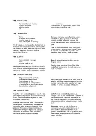 165. Patê De Ovos
       4 ovos cozidos bem picados                        maionese
       1 cebola picadinha                       Misture todos os ingredientes e sirva com
       salsinha picada                          torradinhas.ou fatias de pão.
       sal


166. Ovos Mexidos

       3 ovos                                   Derreta a manteiga numa frigideira e, sem
       3 colheres (sopa) de leite               tirar do fogo, despeje os ovos. Em fogo
       ½ colher (café) de sal                   brando, cozinhe, mexendo sempre, até
       1 e ½ colher (chá) de manteiga           formar flocos macios, sem qualquer parte
Quebre os ovos numa vasilha. Junte o leite e    crua.
tempere com sal (acrescente ½ colher (café)     Dica: Se quiser transformar numa fritada: junte 1
de pimenta do reino, se quiser um sabor mais    tomate picado, 3 fatias de queijo prato e 3 fatias
picante). Bata com um garfo até ficar           de presunto picadinho. Misture polvilhe com
espumoso. Reserve.                              orégano e queijo ralado (1 colher de sopa).


167. Ovo Frito
       1 colher (chá) de manteiga               Quando a manteiga estiver bem quente,
       1 ovo                                    despeje o ovo.
       ½ colher (café) de sal
                                                Espalhe o sal por cima. Deixe fritar até a
Derreta a manteiga numa frigideira. Enquanto    borda ficar ligeiramente dourada e a gema
isso, dê uma batida (de leve) com a casca do    crua. (1 pessoa)
ovo numa xícara e quebre o ovo com cuidado.

168. Omelete Com Carne
       200g de carne cozida, desfiada
       ½ cebola cortada em rodelas              Refogue a carne e a cebola no óleo. Junte a
       1 colher (sopa) de óleo                  salsa, a cebolinha, despeje os ovos, tempere
       1 colher (sopa) de salsa picadinha       com sal e pimenta, deixe cozinhar em fogo
       1 colher (sopa) de cebolinha picadinha   brando, de ambos os lados, até dourar.
       3 ovos batidos, sal, pimenta


169. Salada De Ovos

Cozinhe 1 ovo para cada pessoa (ex.: 7 ovos     Corte 1 maçã para cada 2 pessoas, e
para 7 pessoas). Depois de cozinhar coloque     coloque junto ao ovo e ao tomate. Corte em 2
numa vasilha separando a gema da clara,         pedaços algumas azeitonas (lembre-se de
amasse e misture bem.                           tirar o caroço) e misture todos ingredientes
                                                colocando por último a batata, misture muito
Coloque numa vasilha, corte 1 tomate para       bem.
cada pessoa e tempere bem com salsinha,
cebolinha, sal e um pouco de azeite (que        Sugestões: comer no pão de forma ou
pode ser desnecessário), junte aos ovos.        bisnaguinha, ou comer acompanhado de
cozinhe 1 batata para 3 pessoas. Coloque        arroz e alface. Essa saladinha é muito
um pouco de mostarda preta na batata            gostosa e não estraga. Se for guardar, deixe
depois de cozida corte em pedaços.              para colocar a mostarda na hora de servir
                                                para a patrulha.
 