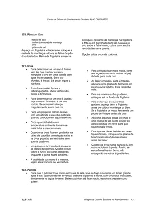 Centro de Difusão do Conhecimento Escoteiro ALDO CHIORATTO




170. Pão com Ovo
        2 fatias de pão                                 Coloque o restante da manteiga na frigideira
        1 colher (de sopa) de manteiga                  e frite o ovo polvilhado com sal. Coloque o
        1 ovo                                           ovo sobre a fatia inteira, cubra com a outra
        1 pitada de sal                                 recortada e sirva quente.
Aqueça um frigideira antiaderente, coloque a
metade da manteiga e doure as fatias de pão             Opção: utilize ovos de codorna.
dos dois lados. Retire da frigideira e reserve.


171. Ovos
   • Para determinar se um ovo é fresco
                                                            •    Para a fritada ficar mais macia, junte
       sem ter que quebrar a casca,
                                                                 aos ingredientes uma colher (sopa)
       mergulhe o ovo em uma panela com
                                                                 de leite para cada ovo.
       água fria e salgada. Se o ovo
       afundar, é fresco. Se boiar, jogue o                 •    Ao fazer omeletes, suflê e fritadas,
       ovo fora.                                                 adicione uma pitada de fermento em
                                                                 pó aos ovos batidos. Eles renderão
    •   Ovos frescos são firmes e
                                                                 mais.
        esbranquiçados. Ovos velhos são
        moles e brilhantes.                                 •    Para as omeletes não grudarem,
                                                                 esfregue sal no fundo da frigideira.
    •   Para determinar se um ovo é cozido,
        faça-o rodar. Se rodar, é um ovo                    •    Para evitar que os ovos fritos
        cozido. Se somente balançar                              grudem, aqueça bem a frigideira
        irregularmente, é um ovo cru.                            antes de colocar manteiga ou óleo.
                                                                 Se a frigideira for nova, ferva nela um
    •   Faça um pequeno orifício no ovo
                                                                 pouco de vinagre antes de usar.
        com um alfinete e ele não quebrará
        quando colocado em água fervendo.                   •    Adicione algumas gotas de limão e
                                                                 uma pitada de sal ou de açúcar às
    •   Ovos quando batidos em
                                                                 claras batidas em neve para que
        temperatura ambiente tornam-se
                                                                 fiquem mais firmes.
        mais fofos e crescem mais.
                                                            •    Para que as claras batidas em neve
    •   Quando os ovos ficarem grudados na
                                                                 fiquem firmes, coloque uma pitada de
        caixa de papelão, umedeça a caixa e
                                                                 bicarbonato de sódio nas claras
        os ovos poderão ser retirados sem
                                                                 antes de bater.
        que se quebrem.
                                                            •    Quebre os ovos numa caneca ou em
    •   Um pequeno funil ajudará a separar
                                                                 outro recipiente à parte. Assim, se
        as claras das gemas. Quebre o ovo
                                                                 eles não estiverem bons, não
        sobre o funil e as claras descerão,
                                                                 estragarão os outros ingredientes.
        enquanto a gema ficará em cima.
    •   A qualidade dos ovos é a mesma,
        sejam eles brancos ou vermelhos.

172. Palmito
   • Para que o palmito fique macio como os de lata, leve ao fogo o suco de um limão grande,
        água e sal. Quando estiver fervendo, desfolhe o palmito e corte, com uma faca inoxidável,
        diretamente na água fervente. Deixe cozinhar até ficar macio, escorra e prepare como
        quiser.




õ¿õ Lecão                                                 Milagres da Cozinha Escoteira no Acampamento -   42
 
