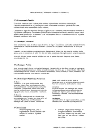 Centro de Difusão do Conhecimento Escoteiro ALDO CHIORATTO




173. Panquecas & Pastéis

É um bom substituto para o pão e pode ser feito rapidamente, sem muita complicação.
Desmancha-se farinha de trigo em água ou leite e depois se acrescenta gema de ovo e sal,
misturando até ter a consistência de um mingau.

Coloca-se no fogo uma frigideira com pouca gordura, só o bastante para umedecê-la. Deixando o
fogo brando, despeja-se a massa em quantidade equivalente a uma xícara. Quando estiver com a
aparência de um ovo frito, vira-se sem tocar na panqueca com um movimento brusco da frigideira,
deixando cozinhar o outro lado.


174. Massa para Panquecas:

Junte lentamente 2 copos de leite, 2 copos de farinha de trigo, 4 ovos inteiros, sal, 1 colher (café) de fermento.
Para panquecas salgadas acrescentar na massa 1/2 colher de (chá) de sal e doces 1 colher de (sopa) de
açúcar.

Leve para fritar em frigideira untada de manteiga. As panquecas devem ficar bem finas (se a massa estiver
grossa, junte um pouco mais de leite). Vire dos dois lados, para dourar. Vá empilhando em um prato aquecido.

Sirva com açúcar e canela, pode ser também com mel, ou geléias. Recheios Salgados: carne, frango,
camarão, palmito, etc.



175. Massa para Pastéis:

Junte em uma tigela 3 xícaras (chá) de farinha de trigo, 1 xícara (café) de óleo, água morna e sal o suficiente.
Vá amassando, juntando salmoura até dar consistência macia, mas firme, que se desprenda das mãos. Passe
para a mesa polvilhada, sovando até ficar bem lisa. Estenda aos poucos, fazendo os pastéis, recheando com
o recheio de sua escolha: carne, palmito, camarão, etc.


176. Recheio para Pastéis ou Panquecas
                                                             peles. Deixe formar um molho. Junte os
De Carne                                                     camarões, prove os temperos, deixe cozinhar até
Tempere ½ kg de carne moída com sal, alho,                   ficar bem consistente. Junte salsinha picada.
pimenta e vinagre. Faça um refogado com óleo,
alho, cebola picada e tomates picados, sem peles             De Palmito
e sementes. Junte a carne, misture bem, deixe                Faça um refogado com manteiga, alho, cebola,
cozinhar em fogo brando. Quando pronta, retire do            tomates sem peles, junte uma lata de palmito
fogo, junte salsa picada, ovos cozidos e azeitonas.          picado, com algumas gotas de limão. Deixe
                                                             cozinhar por 5 minutos, junte cebolinha-verde e
De Camarão                                                   salsa picada
Descasque e tire as vísceras do camarão, lave
bem, deixe escorrer. Tempere com limão, alho, sal            De Legumes
e pimenta. À parte, faça um refogado com                     Aproveite sobras de legume para rechear, usando
manteiga, alho, cebola picadinha, tomates sem                cenoura cozida, espinafre cozido e picado, etc



177. Panquecas
   • Para fritar panquecas, unte a                                •    Coloque um pouco de manteiga ou
       frigideira com toicinho; espete-o em                            margarina derretida na massa da
       um garfo e passe na frigideira                                  panqueca. Assim, não precisará usar
       quente.                                                         óleo cada vez que colocar a massa
                                                                       para fritar.




õ¿õ Lecão                                                      Milagres da Cozinha Escoteira no Acampamento -   43
 