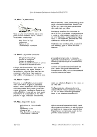 Centro de Difusão do Conhecimento Escoteiro ALDO CHIORATTO




178. Pão A Caçador (clássico)

                                                          Misture a farinha e o sal, acrescente água até
                                                          pegar consistência de massa. Amasse com
                                                          paciência e continuidade até que a massa
                                                          não grude mais nas mãos.

                                                          Prepara-se uma faixa fina de massa, de
Corta-se uma vara resistente, faz-se uma                  cerca de 5 cm de largura e cm de espessura,
ponta no lado mais fino, tira-se à casca e                e enrola-se esta massa em espiral em torno
aquece-se a vara ao fogo.                                 da vara. Crava-se a vara próximo ao fogo e
                                                          deixa-se a massa tostar, bastando dar uma
        400g farinha de Trigo                             volta na vara de vez em quando.
        100ml água
        1 pitada de Sal                                   O pão deve ser comido quente, se possível
        Gravetos limpos e cheirosos                       com manteiga, pois ao esfriar endurece
                                                          bastante.



179. Pão De Caçador Ou Enroscado
        500 g de Farinha de Trigo                         preparada anteriormente, vá mexendo,
        1 colher de sopa de Sal                           apertando, colocando mais farinha e água a
        1 xícara de água Morna                            medida que a mistura vai se transformando
        1 colher (chá) de fermento em pó químico          em massa.
        ou 1 pacote de fermento Monopol
                                                          Amasse com paciência e continuidade até
Coloque em um recipiente a água morna, e
                                                          que a massa não grude mais nas mãos.
dilua na mesma, o sal. Agora, misture o
                                                          Enrole tubinhos finos e longos de massa nos
fermento com a farinha. Após isso, faça um
                                                          gravetos, asse sobre brasa.
monte com a farinha de trigo, cave uma
depressão e nela coloque um pouco da água

180. Pão De Frigideira

Esquenta-se uma frigideira, que deve ser                  deste pão achatado. Depois se vira e coze-se
então bem untada de gordura, coloca-se                    do outro lado.
dentro a massa de Pão de Caçador e põe-se
tudo perto do fogo. Em poucos momentos a                  Verifique se o pão está suficientemente
massa vai crescer e endurecer. Sustenta-se                cozido enfiando nele um palito de madeira.
então a frigideira virada, até que fique quase            Se não sair massa nenhuma grudada na
inteiramente de pé apoiada num dos lados                  farpa, o pão está inteiramente cozido.
próximo do fogo, para cozer um dos lados


181. Pão A Caçador De Queijo

         400g Farinha de Trigo (3 xícaras)                Misture todos os ingredientes menos o leite,
         2 ovos                                           vá acrescentando aos poucos até atingir uma
         100ml leite (1 xícara)                           consistência de massa, então faça cilindros
         1 Pitada de Sal                                  finos e longos com a massa, enrole-os nos
         100g Queijo Parmesão Ralado
         Gravetos limpos e cheirosos
                                                          gravetos e asse-os sobre a brasa




õ¿õ Lecão                                                   Milagres da Cozinha Escoteira no Acampamento -   44
 