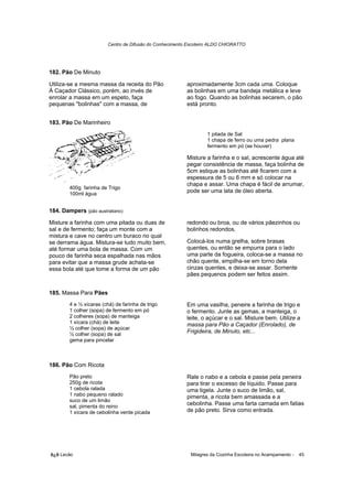 Centro de Difusão do Conhecimento Escoteiro ALDO CHIORATTO




182. Pão De Minuto

Utiliza-se a mesma massa da receita do Pão                aproximadamente 3cm cada uma. Coloque
À Caçador Clássico, porém, ao invés de                    as bolinhas em uma bandeja metálica e leve
enrolar a massa em um espeto, faça                        ao fogo. Quando as bolinhas secarem, o pão
pequenas "bolinhas" com a massa, de                       está pronto.


183. Pão De Marinheiro
                                                                   1 pitada de Sal
                                                                   1 chapa de ferro ou uma pedra plana
                                                                   fermento em pó (se houver)

                                                          Misture a farinha e o sal, acrescente água até
                                                          pegar consistência de massa, faça bolinha de
                                                          5cm estique as bolinhas até ficarem com a
                                                          espessura de 5 ou 6 mm e só colocar na
                                                          chapa e assar. Uma chapa é fácil de arrumar,
        400g farinha de Trigo
        100ml água
                                                          pode ser uma lata de óleo aberta.


184. Dampers (pão australiano)

Misture a farinha com uma pitada ou duas de               redondo ou broa, ou de vários pãezinhos ou
sal e de fermento; faça um monte com a                    bolinhos redondos.
mistura e cave no centro um buraco no qual
se derrama água. Mistura-se tudo muito bem,               Colocá-los numa grelha, sobre brasas
até formar uma bola de massa. Com um                      quentes, ou então se empurra para o lado
pouco de farinha seca espalhada nas mãos                  uma parte da fogueira, coloca-se a massa no
para evitar que a massa grude achata-se                   chão quente, empilha-se em torno dela
essa bola até que tome a forma de um pão                  cinzas quentes, e deixa-se assar. Somente
                                                          pães pequenos podem ser feitos assim.


185. Massa Para Pães
        4 e ½ xícaras (chá) de farinha de trigo           Em uma vasilha, peneire a farinha de trigo e
        1 colher (sopa) de fermento em pó                 o fermento. Junte as gemas, a manteiga, o
        2 colheres (sopa) de manteiga                     leite, o açúcar e o sal. Misture bem. Utilize a
        1 xícara (chá) de leite                           massa para Pão a Caçador (Enrolado), de
        ½ colher (sopa) de açúcar
        ½ colher (sopa) de sal
                                                          Frigideira, de Minuto, etc...
        gema para pincelar



186. Pão Com Ricota
        Pão preto                                         Rale o nabo e a cebola e passe pela peneira
        250g de ricota                                    para tirar o excesso de líquido. Passe para
        1 cebola ralada                                   uma tigela. Junte o suco de limão, sal,
        1 nabo pequeno ralado                             pimenta, a ricota bem amassada e a
        suco de um limão
        sal, pimenta do reino
                                                          cebolinha. Passe uma farta camada em fatias
        1 xícara de cebolinha verde picada                de pão preto. Sirva como entrada.




õ¿õ Lecão                                                   Milagres da Cozinha Escoteira no Acampamento -   45
 