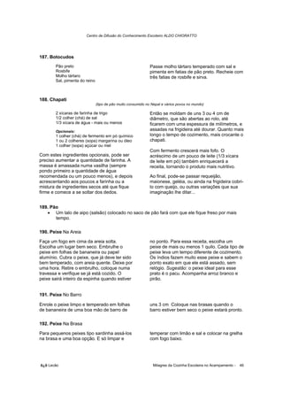 Centro de Difusão do Conhecimento Escoteiro ALDO CHIORATTO




187. Botocudos
       Pão preto                                              Passe molho tártaro temperado com sal e
       Rosbife                                                pimenta em fatias de pão preto. Recheie com
       Molho tártaro                                          três fatias de rosbife e sirva.
       Sal, pimenta do reino



188. Chapati
                               (tipo de pão muito consumido no Nepal e vários povos no mundo)

       2 xícaras de farinha de trigo                          Então se moldam de uns 3 ou 4 cm de
       1/2 colher (chá) de sal                                diâmetro, que são abertas ao rolo, até
       1/3 xícara de água - mais ou menos                     ficarem com uma espessura de milímetros, e
       Opcionais:                                             assadas na frigideira até dourar. Quanto mais
       1 colher (chá) de fermento em pó químico               longo o tempo de cozimento, mais crocante o
       1 ou 2 colheres (sopa) margarina ou óleo               chapati.
       1 colher (sopa) açúcar ou mel
                                                              Com fermento crescerá mais fofo. O
Com estes ingredientes opcionais, pode ser                    acréscimo de um pouco de leite (1/3 xícara
preciso aumentar a quantidade de farinha. A                   de leite em pó) também enriquecerá a
massa é amassada numa vasilha (sempre                         receita, tornando o produto mais nutritivo.
pondo primeiro a quantidade de água
recomendada ou um pouco menos), e depois                      Ao final, pode-se passar requeijão,
acrescentando aos poucos a farinha ou a                       maionese, geléia, ou ainda na frigideira cobri-
mistura de ingredientes secos até que fique                   lo com queijo, ou outras variações que sua
firme e comece a se soltar dos dedos.                         imaginação lhe ditar...


189. Pão
   • Um talo de aipo (salsão) colocado no saco de pão fará com que ele fique freso por mais
       tempo.

190. Peixe Na Areia

Faça um fogo em cima da areia solta.                          no ponto. Para essa receita, escolha um
Escolha um lugar bem seco. Embrulhe o                         peixe de mais ou menos 1 quilo. Cada tipo de
peixe em folhas de bananeira ou papel                         peixe leva um tempo diferente de cozimento.
alumínio. Cubra o peixe, que já deve ter sido                 Os índios fazem muito esse peixe e sabem o
bem temperado, com areia quente. Deixe por                    ponto exato em que ele está assado, sem
uma hora. Retire o embrulho, coloque numa                     relógio. Sugestão: o peixe ideal para esse
travessa e verifique se já está cozido. O                     prato é o pacu. Acompanha arroz branco e
peixe sairá inteiro da espinha quando estiver                 pirão.


191. Peixe No Barro

Enrole o peixe limpo e temperado em folhas                    uns 3 cm Coloque nas brasas quando o
de bananeira de uma boa mão de barro de                       barro estiver bem seco o peixe estará pronto.

192. Peixe Na Brasa

Para pequenos peixes tipo sardinha assá-los                   temperar com limão e sal e colocar na grelha
na brasa e uma boa opção. E só limpar e                       com fogo baixo.




õ¿õ Lecão                                                      Milagres da Cozinha Escoteira no Acampamento -   46
 